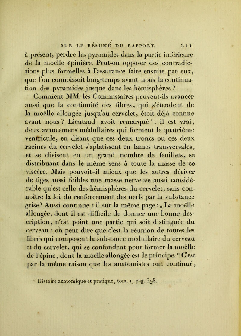 à présent, perdre les pyramides dans la partie inférieure de la moelle épinière. Peut-on opposer des contradic- tions plus formelles à l’assurance faite ensuite par eux, que l’on connoissoit long-temps avant nous la continua- tion des pyramides jusque dans les hémisphères ? Comment MM. les Commissaires peuvent-ils avancer aussi que la continuité des fibres, qui s’étendent de la moelle allongée jusqu’au cervelet, étoit déjà connue avant nous ? Lieutaud avoit remarqué 1, il est vrai, deux avancemens médullaires qui forment le quatrième ventricule, en disant que ces deux troncs ou ces deux racines du cervelet s’aplatissent en lames transversales, et se divisent en un grand nombre de feuillets, se distribuant dans le même sens à toute la masse de ce viscère. Mais pouvoit-il mieux que les autres dériver de tiges aussi foibles une masse nerveuse aussi considé- rable qu’est celle des hémisphères du cervelet, sans con- noître la loi du renforcement des nerfs par la substance grise? Aussi continue-t-il sur la même page : « La moelle allongée, dont il est difficile de donner une bonne des- cription, n’est point une partie qui soit distinguée du cerveau : on peut dire que c’est la réunion de toutes les fibres qui composent la substance médullaire du cerveau et du cervelet, qui se confondent pour former la moelle de l’épine, dont la moelle allongée est le principe.}> C’est par la même raison que les anatomistes ont continué, * Histoire anatomique et pratique, tom. I, pag. 398.
