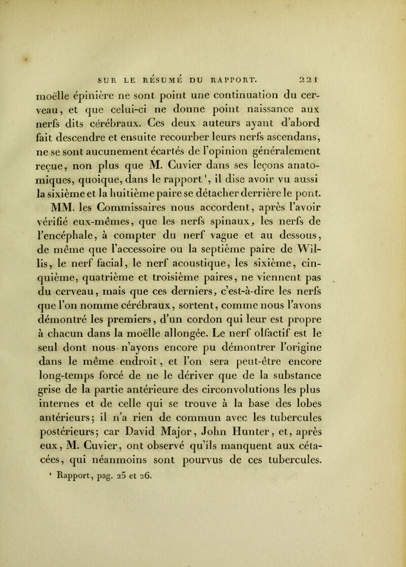 moelle épinière ne sont point une continuation du cer- veau, et que celui-ci ne donne point naissance aux nerfs dits cérébraux. Ces deux auteurs ayant d’abord fait descendre et ensuite recourber leurs nerfs ascendans, ne se sont aucunement écartés de l’opinion généralement reçue, non plus que M. Cuvier dans ses leçons anato- miques, quoique, dans le rapport ', il dise avoir vu aussi la sixième et la huitième paire se détacher derrière le pont. MM. les Commissaires nous accordent, après l’avoir vérifié eux-mêmes, que les nerfs spinaux, les nerfs de l’encéphale, à compter du nerf vague et au dessous, de même que l’accessoire ou la septième paire de Wil- lis, le nerf facial, le nerf acoustique, les sixième, cin- quième, quatrième et troisième paires, ne viennent pas du cerveau, mais que ces derniers, c’est-à-dire les nerfs que l’on nomme cérébraux, sortent, comme nous l’avons démontré les premiers, d’un cordon qui leur est propre à chacun dans la moelle allongée. Le nerf olfactif est le seul dont nous n’ayons encore pu démontrer l’origine dans le même endroit, et l’on sera peut-être encore long-temps forcé de ne le dériver que de la substance grise de la partie antérieure des circonvolutions les plus internes et de celle qui se trouve à la base des lobes antérieurs 5 il n’a rien de commun avec les tubercules postérieurs; car David Major, John Hunter, et, après eux, M. Cuvier, ont observé qu’ils manquent aux céta- cées, qui néanmoins sont pourvus de ces tubercules.