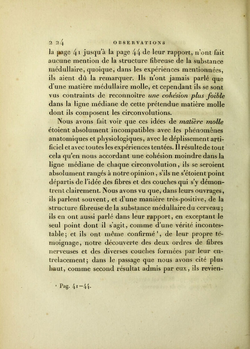 la page 41 jusqu’à la page 44 de leur rapport, n’ont fait aucune mention de la structure fibreuse de la substance médullaire, quoique, dans les expériences mentionnées, ils aient dû la remarquer. Ils n’ont jamais parlé que d’une matière médullaire molle, et cependant ils se sont vus contraints de reconnoître une cohésion plus foihle dans la ligne médiane de cette prétendue matière molle dont ils composent les circonvolutions. Nous avons fait voir que ces idées de matière molle étoient absolument incompatibles avec les phénomènes anatomiques et physiologiques, avec le déplissement arti- ficiel et avec toutes les expériences tentées. Il résulte de tout cela qu’en nous accordant une cohésion moindre dans la ligne médiane de chaque circonvolution, ils se seroient absolument rangés à notre opinion, s’ils ne s’étoient point départis de l’idée des fibres et des couches qui s’y démon- trent clairement. Nous avons vu que, dans leurs ouvrages, ils parlent souvent, et d’une manière très-positive, de la structure fibreuse de la substance médullaire du cerveau ; ils en ont aussi parlé dans leur rapport, en exceptant le seul point dont il s'agit, comme d’une vérité incontes- table ; et ils ont même confirmé1, de leur propre té- moignage, notre découverte des deux ordres de fibres nerveuses et des diverses couches formées par leur en- trelacement; dans le passage que nous avons cité plus haut, comme second résultat admis par eux, ils revien- 1 Pag. 41-44.