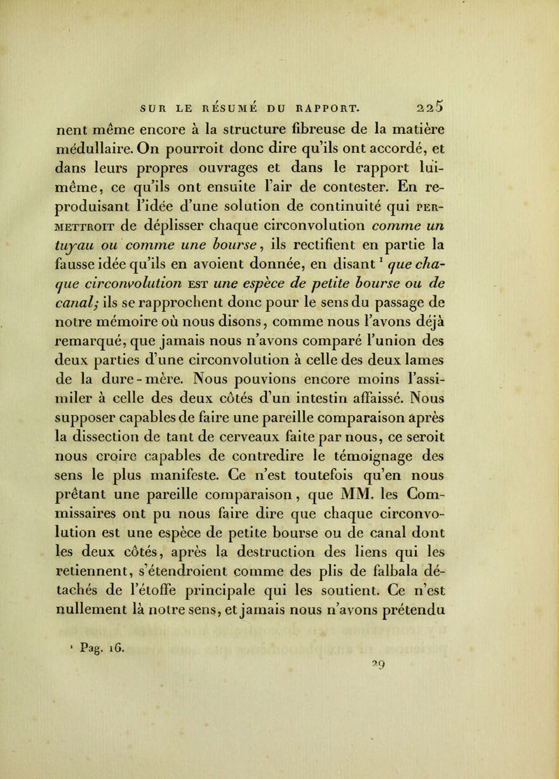 nent même encore à la structure fibreuse de la matière médullaire. On pourroit donc dire qu’ils ont accordé, et dans leurs propres ouvrages et dans le rapport lui- même, ce qu’ils ont ensuite l’air de contester. En re- produisant l’idée d’une solution de continuité qui per- mettroit de déplisser chaque circonvolution comme un tuyau ou comme une bourse, ils rectifient en partie la fausse idée qu’ils en avoient donnée, en disant1 que cha- que circonvolution est une espèce de petite bourse ou de canaly ils se rapprochent donc pour le sens du passage de notre mémoire où nous disons, comme nous l’avons déjà remarqué, que jamais nous n’avons comparé l’union des deux parties d’une circonvolution à celle des deux lames de la dure-mère. Nous pouvions encore moins l’assi- miler à celle des deux côtés d’un intestin affaissé. Nous supposer capables de faire une pareille comparaison après la dissection de tant de cerveaux faite par nous, ce seroit nous croire capables de contredire le témoignage des sens le plus manifeste. Ce n’est toutefois qu’en nous prêtant une pareille comparaison, que MM. les Com- missaires ont pu nous faire dire que chaque circonvo- lution est une espèce de petite bourse ou de canal dont les deux côtés, après la destruction des liens qui les retiennent, s’étendroient comme des plis de falbala dé- tachés de l’étoffe principale qui les soutient. Ce n’est nullement là notre sens, et jamais nous n’avons prétendu 1 Pag. 16. 29