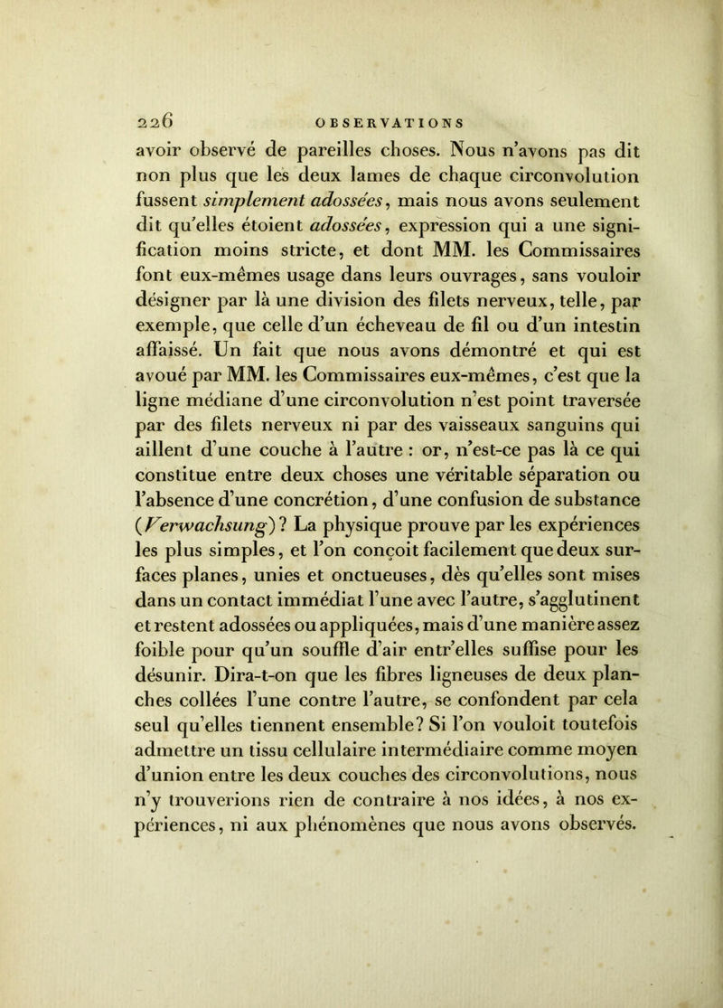 avoir observé de pareilles choses. Nous n’avons pas dit non plus que les deux lames de chaque circonvolution fussent simplement adossées, mais nous avons seulement dit qu’elles étoient adossées, expression qui a une signi- fication moins stricte, et dont MM. les Commissaires font eux-mêmes usage dans leurs ouvrages, sans vouloir désigner par là une division des filets nerveux, telle, par exemple, que celle d’un écheveau de fil ou d’un intestin affaissé. Un fait que nous avons démontré et qui est avoué par MM. les Commissaires eux-mêmes, c’est que la ligne médiane d’une circonvolution n’est point traversée par des filets nerveux ni par des vaisseaux sanguins qui aillent d’une couche à l’autre : or, n’est-ce pas là ce qui constitue entre deux choses une véritable séparation ou l’absence d’une concrétion, d’une confusion de substance ( Ferwachsung) ? La physique prouve par les expériences les plus simples, et l’on conçoit facilement que deux sur- faces planes, unies et onctueuses, dès qu’elles sont mises dans un contact immédiat l’une avec l’autre, s’agglutinent et restent adossées ou appliquées, mais d’une manière assez foible pour qu’un souffle d’air entr’elles suffise pour les désunir. Dira-t-on que les fibres ligneuses de deux plan- ches collées l’une contre l’autre, se confondent par cela seul qu elles tiennent ensemble? Si l’on vouloit toutefois admettre un tissu cellulaire intermédiaire comme moyen d’union entre les deux couches des circonvolutions, nous n’y trouverions rien de contraire à nos idées, à nos ex- périences, ni aux phénomènes que nous avons observés.