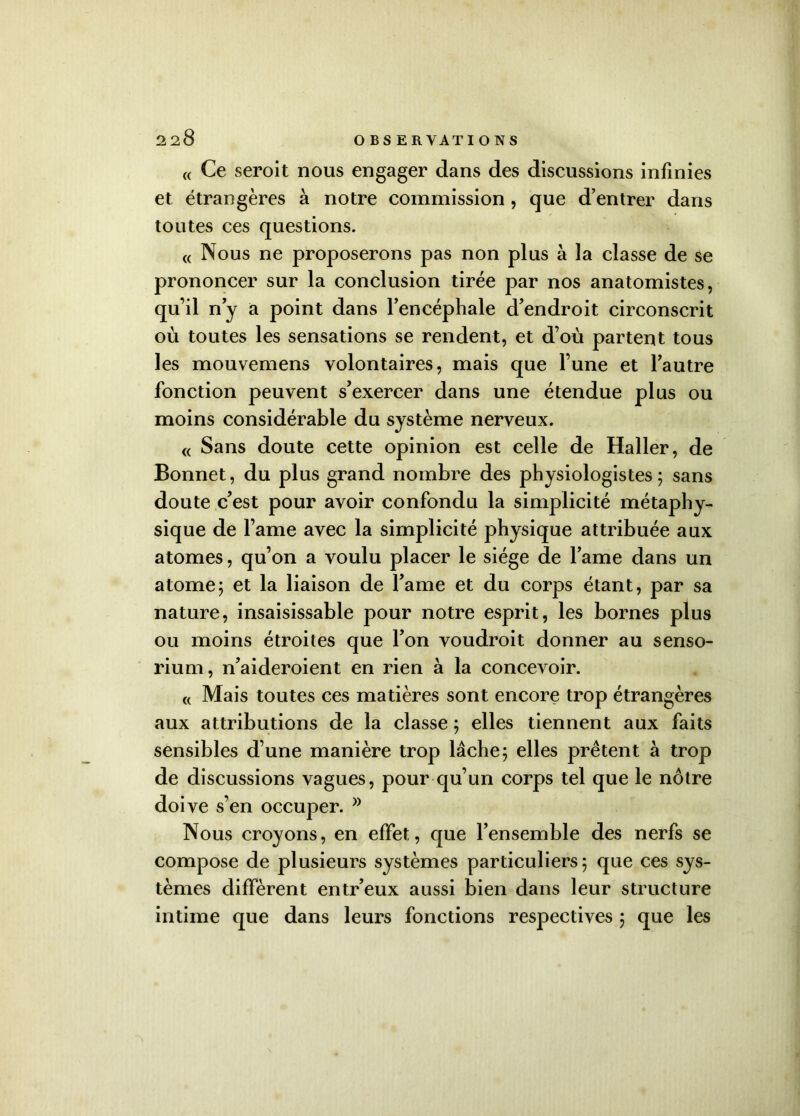« Ce serait nous engager dans des discussions infinies et étrangères à notre commission , que d’entrer dans toutes ces questions. « Nous ne proposerons pas non plus à la classe de se prononcer sur la conclusion tirée par nos anatomistes, qu’il n’y a point dans l’encéphale d’endroit circonscrit où toutes les sensations se rendent, et d’où partent tous les mouvemens volontaires, mais que l’une et l’autre fonction peuvent s’exercer dans une étendue plus ou moins considérable du système nerveux. « Sans doute cette opinion est celle de Haller, de Bonnet, du plus grand nombre des physiologistes; sans doute c’est pour avoir confondu la simplicité métaphy- sique de l’ame avec la simplicité physique attribuée aux atomes, qu’on a voulu placer le siège de l’ame dans un atome; et la liaison de l’ame et du corps étant, par sa nature, insaisissable pour notre esprit, les bornes plus ou moins étroites que l’on voudroit donner au senso- rium, n’aideroient en rien à la concevoir. « Mais toutes ces matières sont encore trop étrangères aux attributions de la classe ; elles tiennent aux faits sensibles d’une manière trop lâche; elles prêtent à trop de discussions vagues, pour qu’un corps tel que le nôtre doive s’en occuper. Nous croyons, en effet, que l’ensemble des nerfs se compose de plusieurs systèmes particuliers; que ces sys- tèmes diffèrent entr’eux aussi bien dans leur structure intime que dans leurs fonctions respectives ; que les