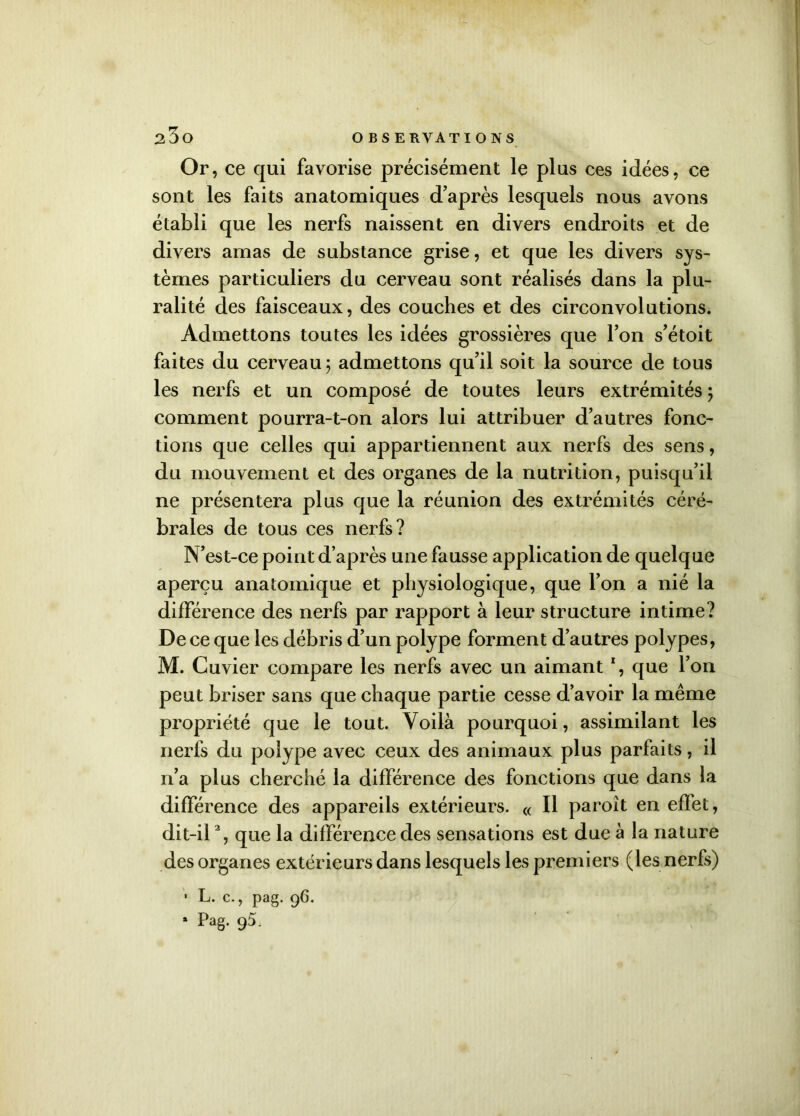 Or , ce qui favorise précisément le plus ces idées, ce sont les faits anatomiques d’après lesquels nous avons établi que les nerfs naissent en divers endroits et de divers amas de substance grise, et que les divers sys- tèmes particuliers du cerveau sont réalisés dans la plu- ralité des faisceaux, des couches et des circonvolutions. Admettons toutes les idées grossières que l’on s’étoit faites du cerveau; admettons qu’il soit la source de tous les nerfs et un composé de toutes leurs extrémités ; comment pourra-t-on alors lui attribuer d’autres fonc- tions que celles qui appartiennent aux nerfs des sens, du mouvement et des organes de la nutrition, puisqu’il ne présentera plus que la réunion des extrémités céré- brales de tous ces nerfs? N’est-ce point d’après une fausse application de quelque aperçu anatomique et physiologique, que l’on a nié la différence des nerfs par rapport à leur structure intime? De ce que les débris d’un polype forment d’autres polypes, M. Cuvier compare les nerfs avec un aimant % que l’on peut briser sans que chaque partie cesse d’avoir la même propriété que le tout. Voilà pourquoi, assimilant les nerfs du polype avec ceux des animaux plus parfaits, il n’a plus cherché la différence des fonctions que dans la différence des appareils extérieurs. « Il paroît en efïet, dit-il2, que la différence des sensations est due à la nature des organes extérieurs dans lesquels les premiers (les nerfs) 1 L- c-, pag. 96.