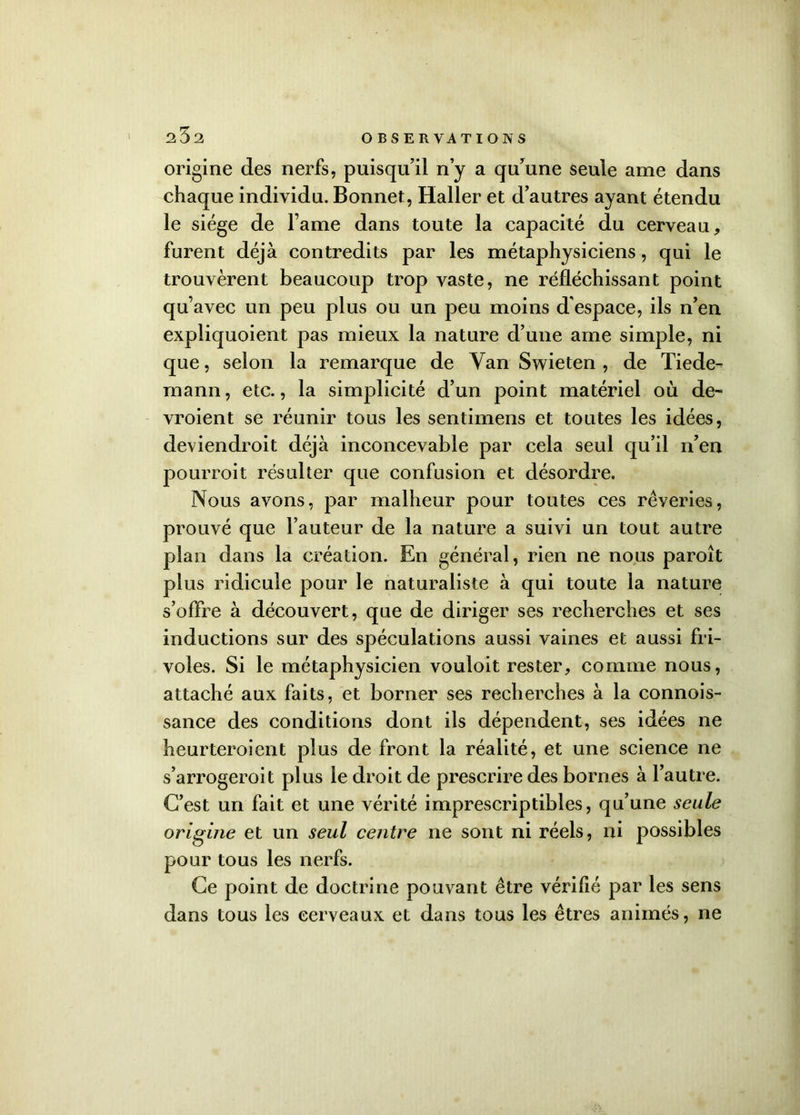 25a origine des nerfs, puisqu’il n’y a qu’une seule ame dans chaque individu. Bonnet, Haller et d’autres ayant étendu le siège de Famé dans toute la capacité du cerveau, furent déjà contredits par les métaphysiciens, qui le trouvèrent beaucoup trop vaste, ne réfléchissant point qu’avec un peu plus ou un peu moins d'espace, ils n’en expliquoient pas mieux la nature d’une ame simple, ni que, selon la remarque de Van Swieten , de Tiede- mann, etc., la simplicité d’un point matériel où de- vroient se réunir tous les sentimens et toutes les idées, deviendroit déjà inconcevable par cela seul qu’il n’en pourroit résulter que confusion et désordre. Nous avons, par malheur pour toutes ces rêveries, prouvé que Fauteur de la nature a suivi un tout autre plan dans la création. En général, rien ne nous paroît plus ridicule pour le naturaliste à qui toute la nature s’offre à découvert, que de diriger ses recherches et ses inductions sur des spéculations aussi vaines et aussi fri- voles. Si le métaphysicien vouloit rester, comme nous, attaché aux faits, et borner ses recherches à la connois- sance des conditions dont ils dépendent, ses idées ne heurteroient plus de front la réalité, et une science ne s’arrogeroit plus le droit de prescrire des bornes à l’autre. C’est un fait et une vérité imprescriptibles, qu’une seule origine et un seul centre ne sont ni réels, ni possibles pour tous les nerfs. Ce point de doctrine pouvant être vérifié par les sens dans tous les cerveaux et dans tous les êtres animés, ne