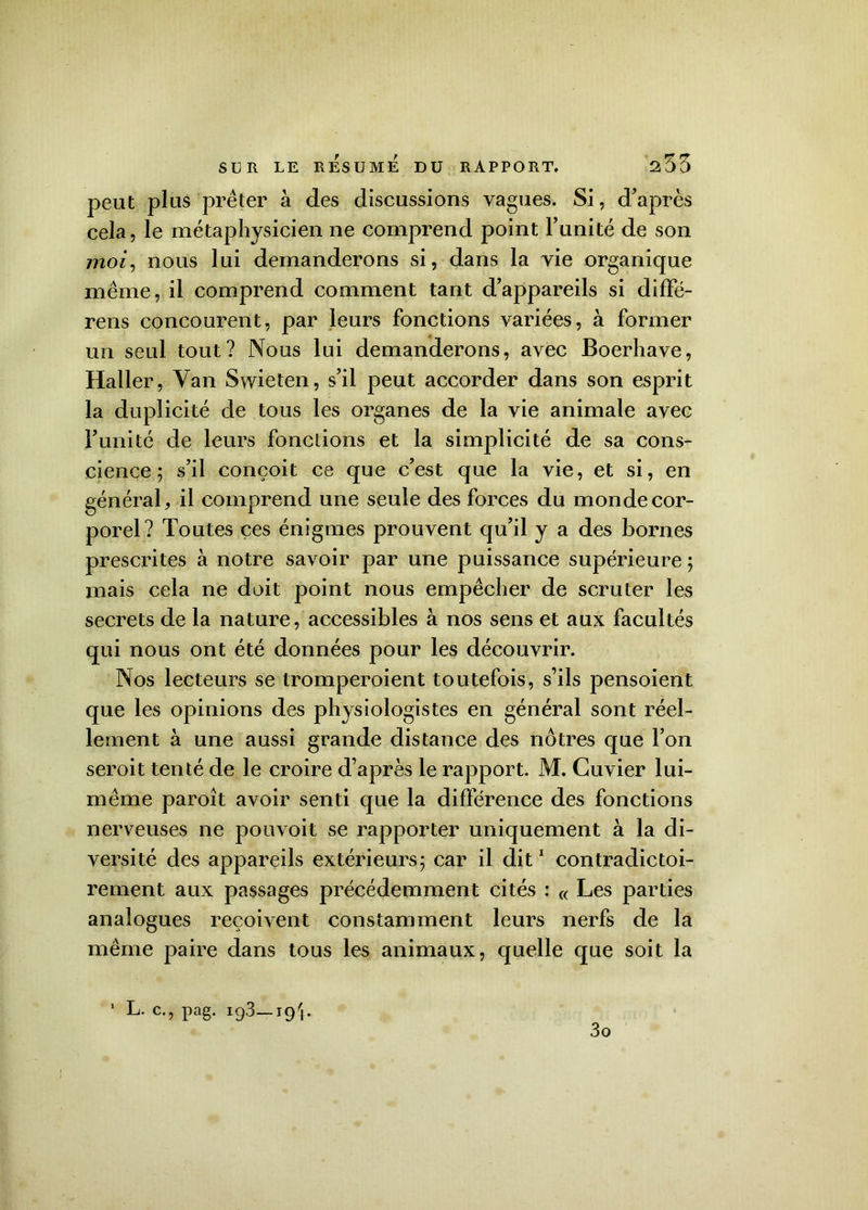 peut plus prêter à des discussions vagues. Si, d’après cela, le métaphysicien ne comprend point l’unité de son moi, nous lui demanderons si, dans la vie organique même, il comprend comment tant d’appareils si diffé- rens concourent, par leurs fonctions variées, à former un seul tout? Nous lui demanderons, avec Boerhave, Haller, Van Swieten, s’il peut accorder dans son esprit la duplicité de tous les organes de la vie animale avec l’unité de leurs fonctions et la simplicité de sa cons- cience; s’il conçoit ce que c’est que la vie, et si, en général, il comprend une seule des forces du monde cor- porel? Toutes ces énigmes prouvent qu’il y a des bornes prescrites à notre savoir par une puissance supérieure ; mais cela ne doit point nous empêcher de scruter les secrets de la nature, accessibles à nos sens et aux facultés qui nous ont été données pour les découvrir. Nos lecteurs se tromperoient toutefois, s’ils pensoient que les opinions des physiologistes en général sont réel- lement à une aussi grande distance des nôtres que l’on seroit tenté de le croire d’après le rapport. M. Cuvier lui- même paroît avoir senti que la différence des fonctions nerveuses ne pouvoit se rapporter uniquement à la di- versité des appareils extérieurs; car il dit1 contradictoi- rement aux passages précédemment cités : « Les parties analogues reçoivent constamment leurs nerfs de la même paire dans tous les animaux, quelle que soit la 1 L- c-> Pag- ig3—19b 3o