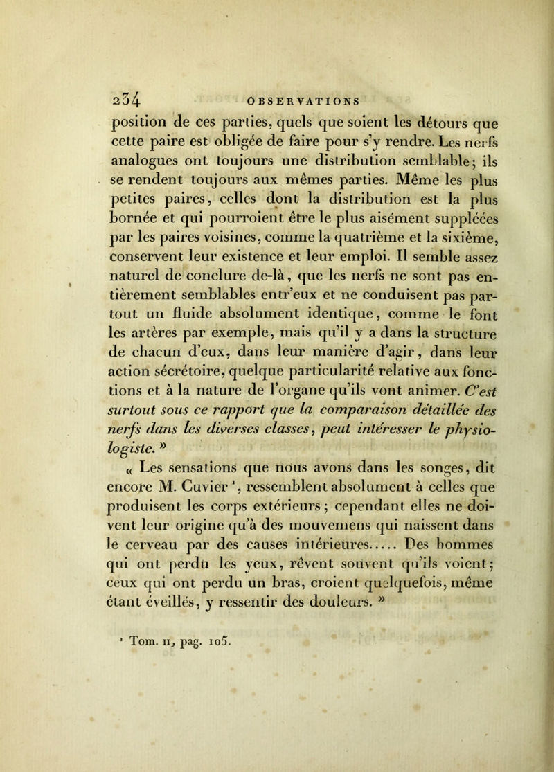 position de ces parties, quels que soient les détours que cette paire est obligée de faire pour s’y rendre. Les nerfs analogues ont toujours une distribution semblable; ils se rendent toujours aux mêmes parties. Même les plus petites paires, celles dont la distribution est la plus bornée et qui pourroient être le plus aisément suppléées par les paires voisines, comme la quatrième et la sixième, conservent leur existence et leur emploi. Il semble assez naturel de conclure de-là, que les nerfs ne sont pas en- tièrement semblables entr’eux et ne conduisent pas par- tout un fluide absolument identique, comme le font les artères par exemple, mais qu’il y a dans la structure de chacun d’eux, dans leur manière d’agir, dans leur action sécrétoire, quelque particularité relative aux fonc- tions et à la nature de l’organe qu’ils vont animer. C'est surtout sous ce rapport cpie la comparaison détaillée des nerfs dans les diverses classes, peut intéresser le physio- logiste. w « Les sensations qüe nous avons dans les songes, dit encore M. Cuvier % ressemblent absolument à celles que produisent les corps extérieurs ; Cependant elles ne doi- vent leur origine qu’à des mouvemens qui naissent dans le cerveau par des causes intérieures..... Des hommes qui ont perdu les yeux, rêvent souvent qu’ils voient; ceux qui ont perdu un bras, croient quelquefois, même étant éveillés, y ressentir des douleurs. »