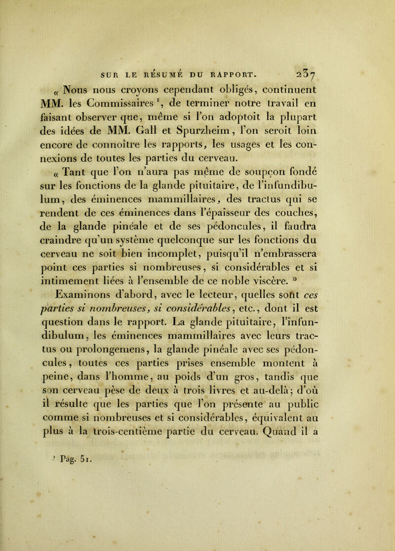 « Nous nous croyons cependant obligés, continuent MM. les Commissaires1, de terminer notre travail en faisant observer que, même si Ton adoptoit la plupart des idées de MM. Gall et Spurzheim, l’on seroit loin encore de connoître les rapports, les usages et les con- nexions de toutes les parties du cerveau. « Tant que l’on n’aura pas même de soupçon fondé sur les fonctions de la glande pituitaire, de l’infundibu- lum, des éminences mammillaires, des traclus qui se rendent de ces éminences dans l'épaisseur des couches, de la glande pinéale et de ses pédoncules, il faudra craindre qu’un système quelconque sur les fonctions du cerveau ne soit bien incomplet, puisqu’il n’embrassera point ces parties si nombreuses, si considérables et si intimement liées à l’ensemble de ce noble viscère. >y Examinons d’abord, avec le lecteur, quelles sont ces parties si nombreuses, si considérables, etc., dont il est question dans le rapport. La glande pituitaire, l’infun- dibulum, les éminences mammillaires avec leurs trac- tus ou prolongemens, la glande pinéale avec ses pédon- cules , toutes ces parties prises ensemble montent à peine, dans l’homme, au poids d’un gros, tandis que son cerveau pèse de deux à trois livres et au-delà ; d’où il résulte que les parties que l’on présente au public comme si nombreuses et si considérables, équivalent au plus à la trois-centième partie du cerveau. Quand il a Pag. 5i.