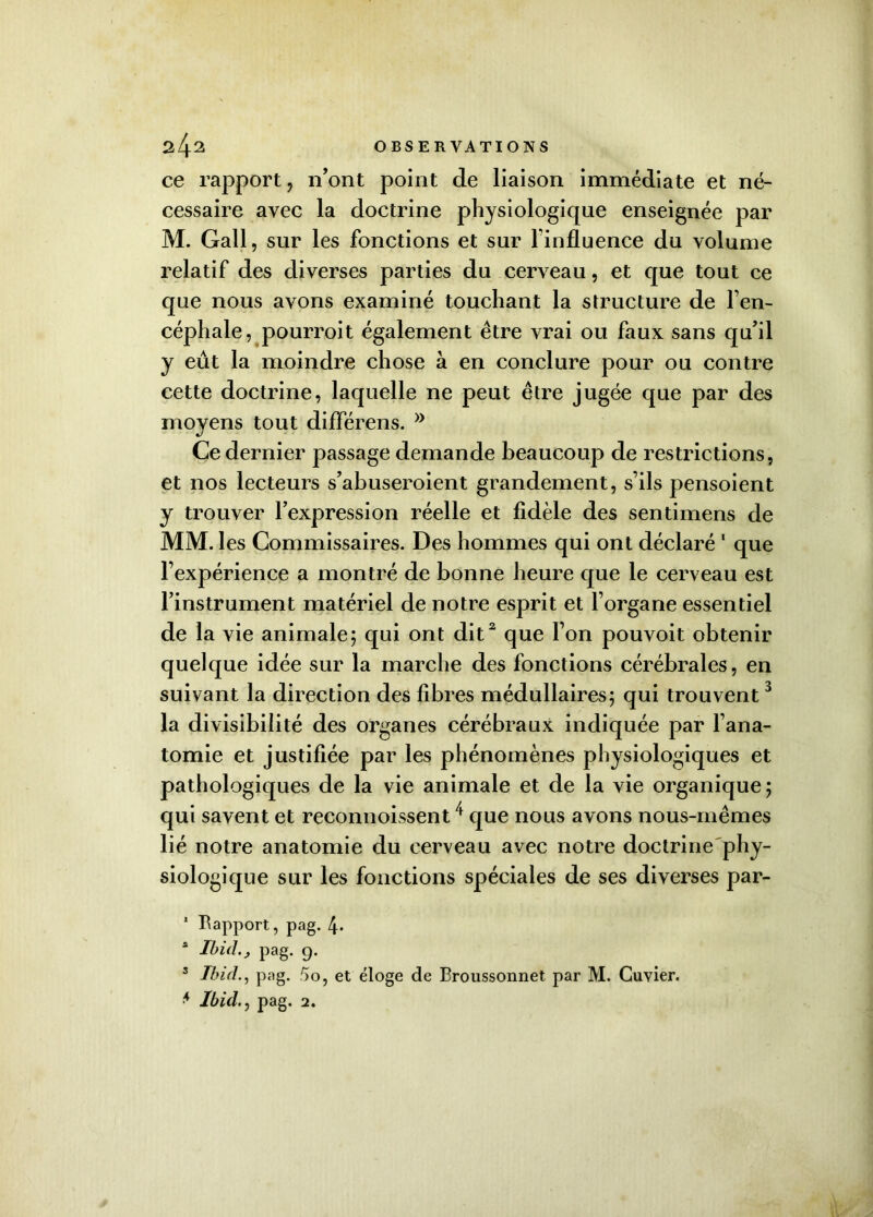 ce rapport ? n’ont point de liaison immédiate et né- cessaire avec la doctrine physiologique enseignée par M. Gall, sur les fonctions et sur l'influence du volume relatif des diverses parties du cerveau, et que tout ce que nous avons examiné touchant la structure de l’en- céphale, pourroit également être vrai ou faux sans qu’il y eût la moindre chose à en conclure pour ou contre cette doctrine, laquelle ne peut être jugée que par des movens tout différens. •J Ce dernier passage demande beaucoup de restrictions, et nos lecteurs s’abuseroient grandement, s’ils pensoient y trouver l’expression réelle et fidèle des sentimens de MM. les Commissaires. Des hommes qui ont déclaré 1 que l’expérience a montré de bonne heure que le cerveau est l’instrument matériel de notre esprit et l’organe essentiel de la vie animale; qui ont dit2 que l’on pouvoit obtenir quelque idée sur la marche des fonctions cérébrales, en suivant la direction des fibres médullaires; qui trouvent3 la divisibilité des organes cérébraux indiquée par l’ana- tomie et justifiée par les phénomènes physiologiques et pathologiques de la vie animale et de la vie organique; qui savent et reconnoissent/f que nous avons nous-mêmes lié notre anatomie du cerveau avec notre doctrine phy- siologique sur les fonctions spéciales de ses diverses par- 1 Rapport, pag. t±. * Ibid.^ pag. 9. 3 Ibidpag. 5o, et éloge de Broussonnet par M. Cuvier. * Ibid.pag. 2.