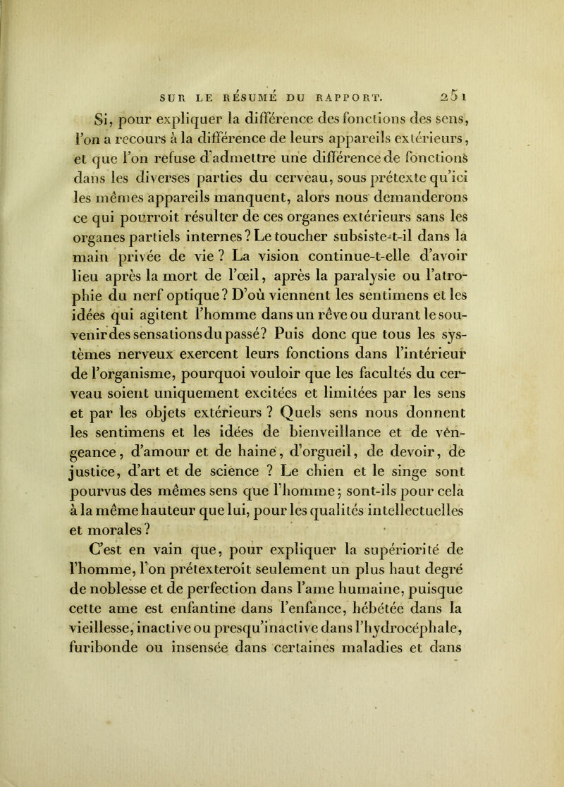 Si, pour expliquer la différence des fonctions des sens, l’on a recours à la différence de leurs appareils extérieurs, et que i on refuse d’admettre une différence de fonctions dans les diverses parties du cerveau, sous prétexte qu’ici les mêmes appareils manquent, alors nous demanderons ce qui pourroit résulter de ces organes extérieurs sans les organes partiels internes? Le toucher subsiste-t-il dans la main privée de vie ? La vision continue-t-elle d’avoir lieu après la mort de l’œil, après la paralysie ou l’atro- phie du nerf optique? D’où viennent les sentimens elles idées qui agitent l’homme dans un rêve ou durant le sou- venir des sensations du passé? Puis donc que tous les sys- tèmes nerveux exercent leurs fonctions dans l’intérieur de l’organisme, pourquoi vouloir que les facultés du cer- veau soient uniquement excitées et limitées par les sens et par les objets extérieurs ? Quels sens nous donnent les sentimens et les idées de bienveillance et de vén- geance, d’amour et de haine, d’orgueil, de devoir, de justice, d’art et de science ? Le chien et le singe sont pourvus des mêmes sens que l’homme ; sont-ils pour cela à la même hauteur que lui, pour les qualités intellectuelles et morales ? C’est en vain que, pour expliquer la supériorité de l’homme, l’on prétexteroit seulement un plus haut degré de noblesse et de perfection dans lame humaine, puisque cette ame est enfantine dans l’enfance, hébétée dans la vieillesse, inactive ou presqu’inactive dans l’hydrocéphale, furibonde ou insensée dans certaines maladies et dans