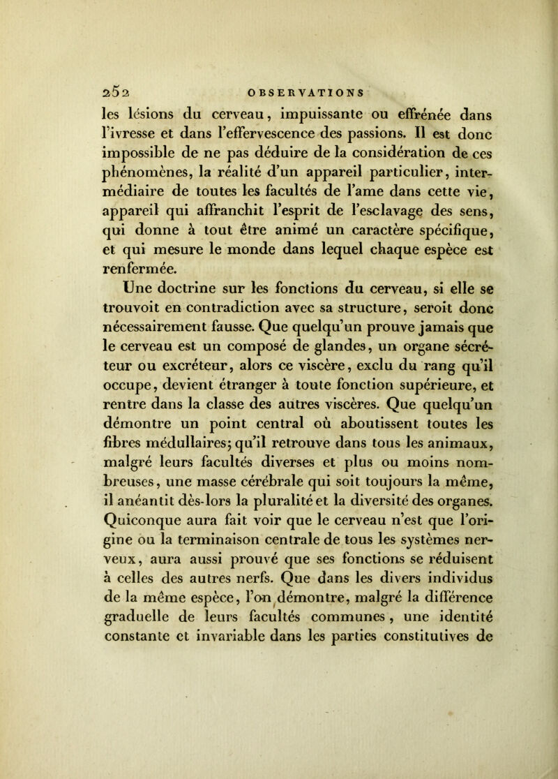 les lésions du cerveau, impuissante ou effrénée dans l’ivresse et dans l'effervescence des passions. Il est donc impossible de ne pas déduire de la considération de ces phénomènes, la réalité d’un appareil particulier, inter- médiaire de toutes les facultés de l’ame dans cette vie, appareil qui affranchit l’esprit de l’esclavage des sens, qui donne à tout être animé un caractère spécifique, et qui mesure le monde dans lequel chaque espèce est renfermée. Une doctrine sur les fonctions du cerveau, si elle se trouvoit en contradiction avec sa structure, seroit donc nécessairement fausse. Que quelqu’un prouve jamais que le cerveau est un composé de glandes, un organe sécré- teur ou excréteur, alors ce viscère, exclu du rang qu’il occupe, devient étranger à toute fonction supérieure, et rentre dans la classe des autres viscères. Que quelqu’un démontre un point central où aboutissent toutes les fibres médullaires; qu’il retrouve dans tous les animaux, malgré leurs facultés diverses et plus ou moins nom- breuses, une masse cérébrale qui soit toujours la même, il anéantit dès-lors la pluralité et la diversité des organes. Quiconque aura fait voir que le cerveau n’est que l’ori- gine ou la terminaison centrale de tous les systèmes ner- veux, aura aussi prouvé que ses fonctions se réduisent à celles des autres nerfs. Que dans les divers individus de la même espèce, Fan démontre, malgré la différence graduelle de leurs facultés communes , une identité constante et invariable dans les parties constitutives de