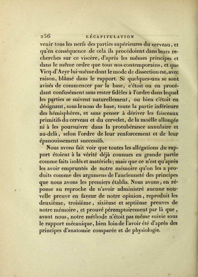 venir tous les nerfs des parties supérieures du cerveau, et qu’en conséquence de cela ils procédoient dans leurs re- cherches sur ce viscère, d’après les mêmes principes et dans le même ordre que tous nos contemporains, et que Vicq-d’Azyr lui-même dont le mode de dissection est, avec raison, blâmé dans le rapport. Si quelques-uns se sont avisés de commencer par la base, c’étoit ou en procé- dant confusément sans rester fidèles à l’ordre dans lequel les parties se suivent naturellement, ou bien c’étoit en désignant, sous le nom de base, toute la partie inférieure des hémisphères, et sans penser à dériver les faisceaux primitifs du cerveau et du cervelet, de la moelle allongée ni à les poursuivre dans la protubérance annulaire et au-delà, selon l’ordre de leur renforcement et de leur épanouissement successifs. Nous avons fait voir que toutes les allégations du rap- port étoient à la vérité déjà connues en grande partie comme faits isolés et matériels 5 mais que ce n’est qu’après les avoir empruntés de notre mémoire qu’on les a pro- duits comme des argumens de l’ancienneté des principes que nous avons les premiers établis. Nous avons, en ré- ponse au reproche de n’avoir administré aucune nou- velle preuve en fayeur de notre opinion, reproduit les deuxième, troisième, sixième et septième preuves de notre mémoire, et prouvé péremptoirement par là que , avant nous, notre méthode n’étoit pas même suivie sous le rapport mécanique, bien loin de l’avoir été d’après des principes d’anatomie comparée et de physiologie.