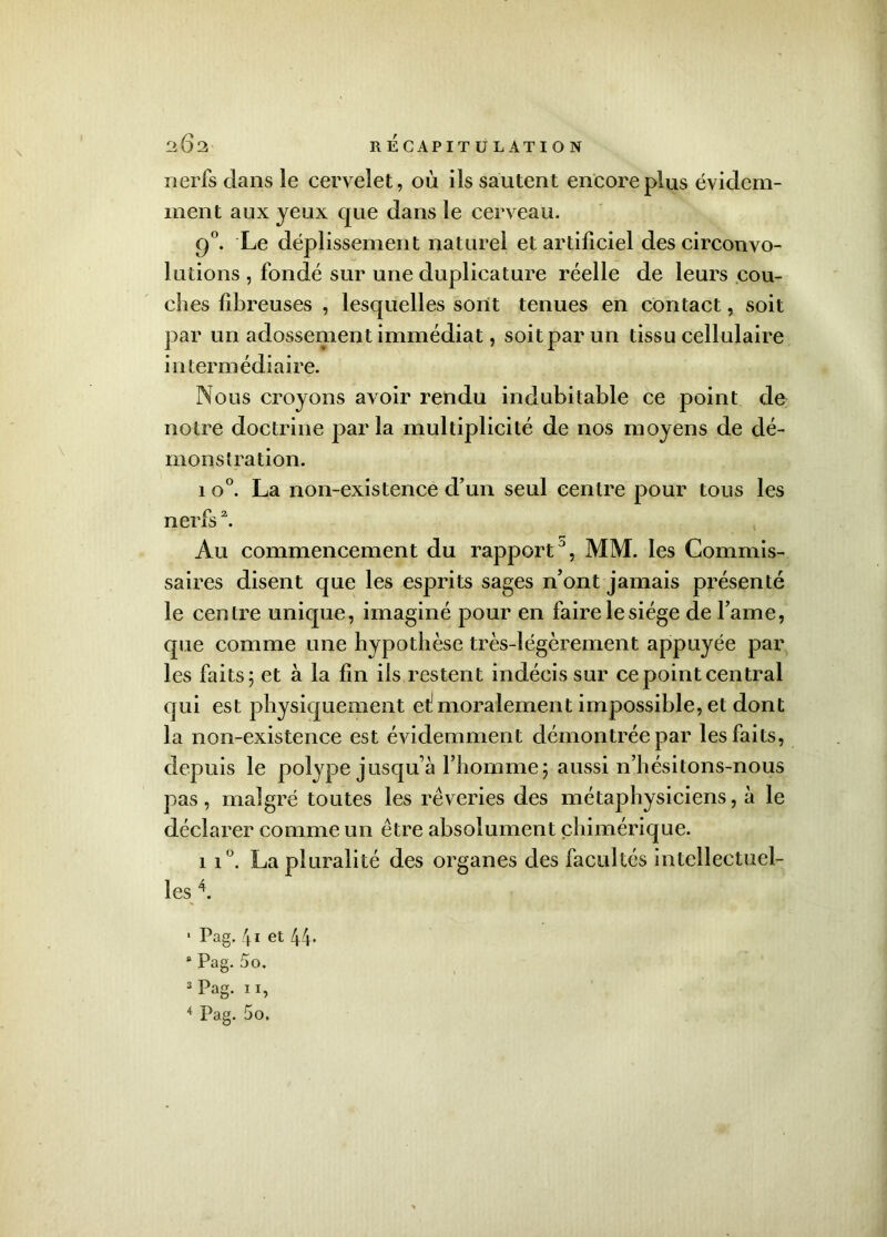 nerfs dans le cervelet, où ils sautent encore plus évidem- ment aux yeux que dans le cerveau. 90. Le déplissement naturel et artificiel des circonvo- lutions , fondé sur une duplicature réelle de leurs cou- ches fibreuses , lesquelles sont tenues en contact, soit par un adossement immédiat, soit par un tissu cellulaire intermédiaire. Nous croyons avoir rendu indubitable ce point de notre doctrine par la multiplicité de nos moyens de dé- monstration. 1 o°. La non-existence d’un seul centre pour tous les nerfs2. Au commencement du rapport0, MM. les Commis- saires disent que les esprits sages n’ont jamais présenté le centre unique, imaginé pour en faire le siège de l’ame, que comme une hypothèse très-légèrement appuyée par les faits 5 et à la fin ils restent indécis sur ce point central qui est physiquement ef moralement impossible, et dont la non-existence est évidemment démontrée par les faits, depuis le polype jusqu’à l’homme; aussi n’hésitons-nous pas, malgré toutes les rêveries des métaphysiciens, à le déclarer comme un être absolument chimérique. ii°. La pluralité des organes des facultés intellectuel- les 4. 1 Pag. 41 et 44. 8 Pag. 5o. 3 Pag. 11, 4 Pag. 5o,