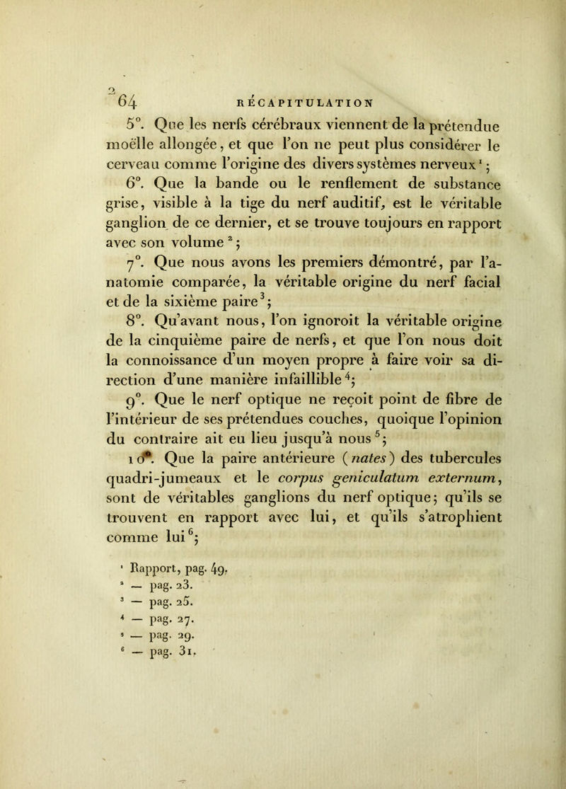 O. 64 RECAPITULATION 5°. Que les nerfs cérébraux viennent de la prétendue moelle allongée, et que Ton ne peut plus considérer le cerveau comme l’origine des divers systèmes nerveux1; 6°. Que la bande ou le renflement de substance grise, visible à la tige du nerf auditif, est le véritable ganglion de ce dernier, et se trouve toujours en rapport avec son volume 2 ; 70. Que nous avons les premiers démontré, par l’a- natomie comparée, la véritable origine du nerf facial et de la sixième paire3; 8°. Quavant nous, l’on ignoroit la véritable origine de la cinquième paire de nerfs, et que l’on nous doit la connoissance d’un moyen propre à faire voir sa di- rection d’une manière infaillible4; 90. Que le nerf optique ne reçoit point de fibre de l’intérieur de ses prétendues couches, quoique l’opinion du contraire ait eu lieu jusqu’à nous5; îd*. Que la paire antérieure ( nates ) des tubercules quadri-jumeaux et le corpus geniculatum externum, sont de véritables ganglions du nerf optique; qu’ils se trouvent en rapport avec lui, et qu’ils s’atrophient comme lui6; • Rapport, pag. 4g. a — pag. 23. 3 — pag. 2à* 4 — pag. 27. 5 — Pag- 29. I
