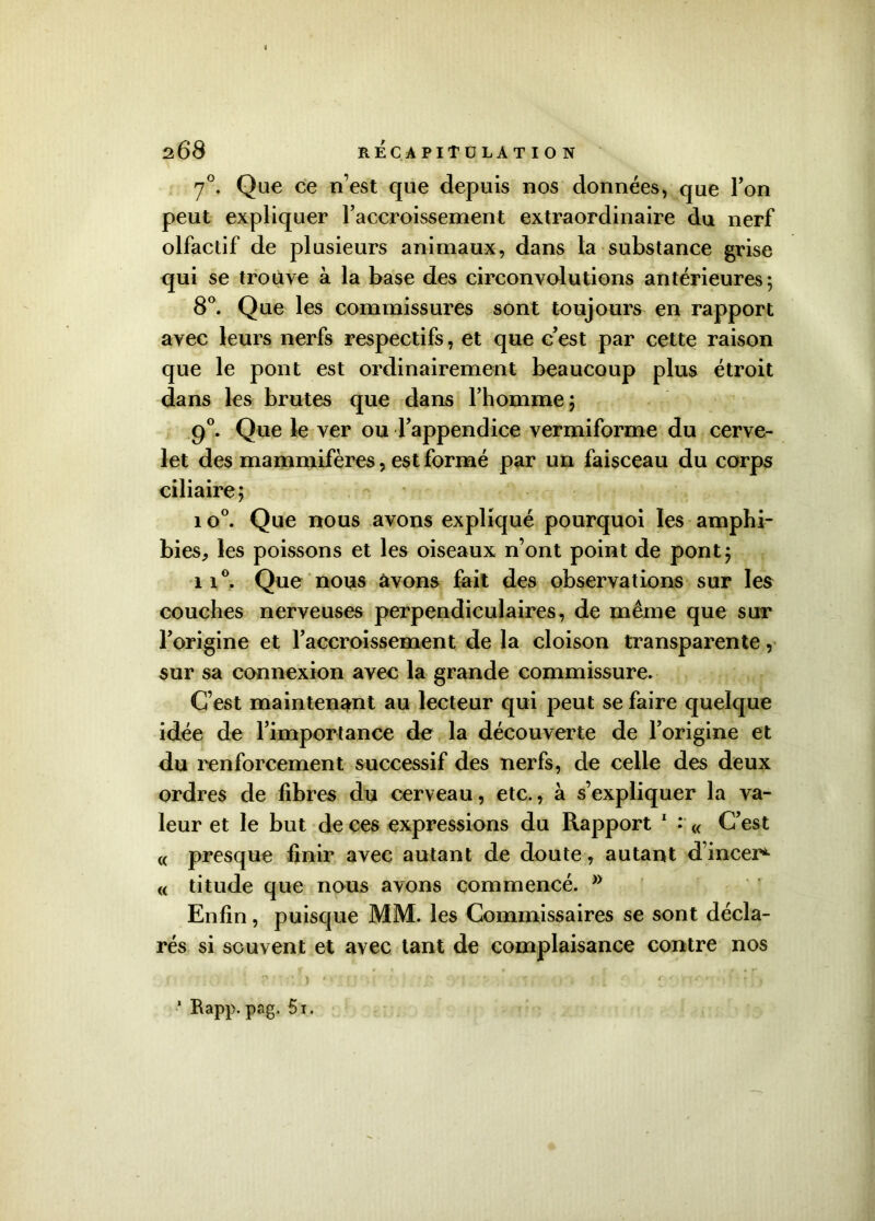 70. Que ce n’est que depuis nos données, que Ton peut expliquer l’accroissement extraordinaire du nerf olfactif de plusieurs animaux, dans la substance grise qui se trouve à la base des circonvolutions antérieures 5 8°. Que les commissures sont toujours en rapport avec leurs nerfs respectifs, et que c’est par cette raison que le pont est ordinairement beaucoup plus étroit dans les brutes que dans l’homme; 90. Que le ver ou l’appendice vermiforme du cerve- let des mammifères, est formé par un faisceau du corps ciliaire; 1 o°. Que nous avons expliqué pourquoi les amphi- bies, les poissons et les oiseaux n’ont point de pont; ii°. Que nous avons fait des observations sur les couches nerveuses perpendiculaires, de même que sur l’origine et l’accroissement de la cloison transparente, sur sa connexion avec la grande commissure. C’est maintenant au lecteur qui peut se faire quelque idée de l’importance de la découverte de l’origine et du renforcement successif des nerfs, de celle des deux ordres de fibres du cerveau, etc., à s’expliquer la va- leur et le but de ces expressions du Rapport 1 : « C’est « presque finir avec autant de doute, autant d’incer*- « titude que nous avons commencé. >y Enfin, puisque MM. les Commissaires se sont décla- rés si souvent et avec tant de complaisance contre nos ) ' J. 4* ' * ^ } * Rapp. pag. 5i.