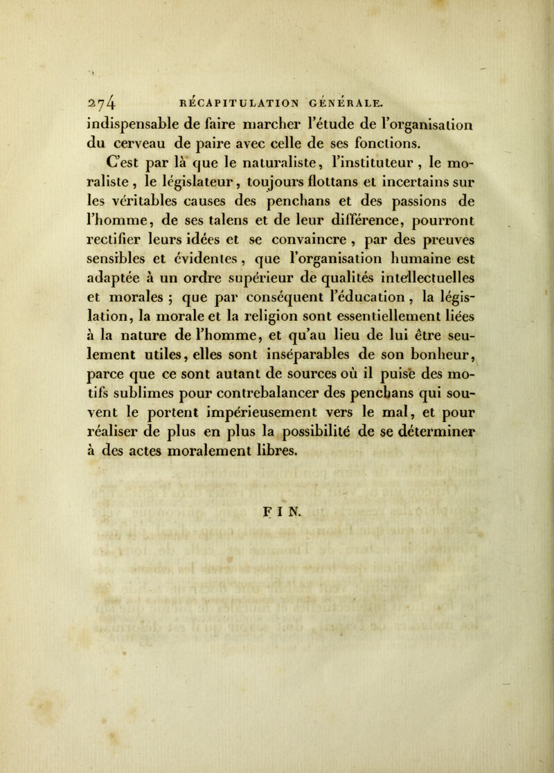 indispensable de faire marcher l’étude de l’organisation du cerveau de paire avec celle de ses fonctions. C’est par là que le naturaliste, l’instituteur , le mo- raliste , le législateur, toujours flottans et incertains sur les véritables causes des penchans et des passions de l’homme, de ses talens et de leur différence, pourront rectifier leurs idées et se convaincre , par des preuves sensibles et évidentes , que l’organisation humaine est adaptée à un ordre supérieur de qualités intellectuelles et morales ; que par conséquent l’éducation, la légis- lation, la morale et la religion sont essentiellement liées à la nature de l’homme, et qu’au lieu de lui être seu- lement utiles, elles sont inséparables de son bonheur, parce que ce sont autant de sources où il puisé des mo- tifs sublimes pour contrebalancer des penchans qui sou- vent le portent impérieusement vers le mal, et pour réaliser de plus en plus la possibilité de se déterminer à des actes moralement libres. F î N.