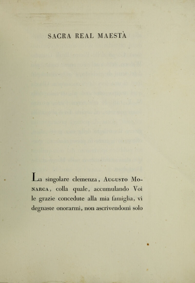 / SACRA REAL MAESTÀ La singolare clemenza, Augusto Mo- narca, colla quale, accumulando Voi le grazie concedute alla mia famiglia, vi degnaste onorarmi, non ascrivendomi solo