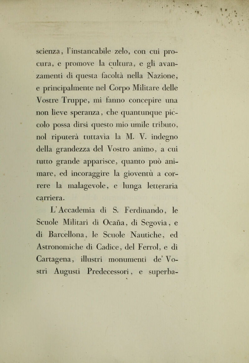 scienza, l’instancabile zelo, con cui pro- cura, e promove la cultura, e gli avan- zamenti di questa facoltà nella Nazione, e principalmente nel Corpo Militare delle Vostre Truppe, mi fanno concepire una non lieve speranza, che quantunque pic- colo possa dirsi questo mio umile tributo, noi riputerà tuttavìa la M. V. indegno della grandezza del Vostro animo, a cui tutto grande apparisce, quanto può ani- mare, ed incoraggire la gioventù a cor- rere la malagevole, e lunga letteraria carriera. L’Accademia di S. Ferdinando, le Scuole Militari di Ocana, di Segovia, e di Barcellona, le Scuole Nautiche, ed Astronomiche di Cadice, del Ferrol, e di Cartagena, illustri monumenti de’ Vo- stri Augusti Predecessori, e superba-