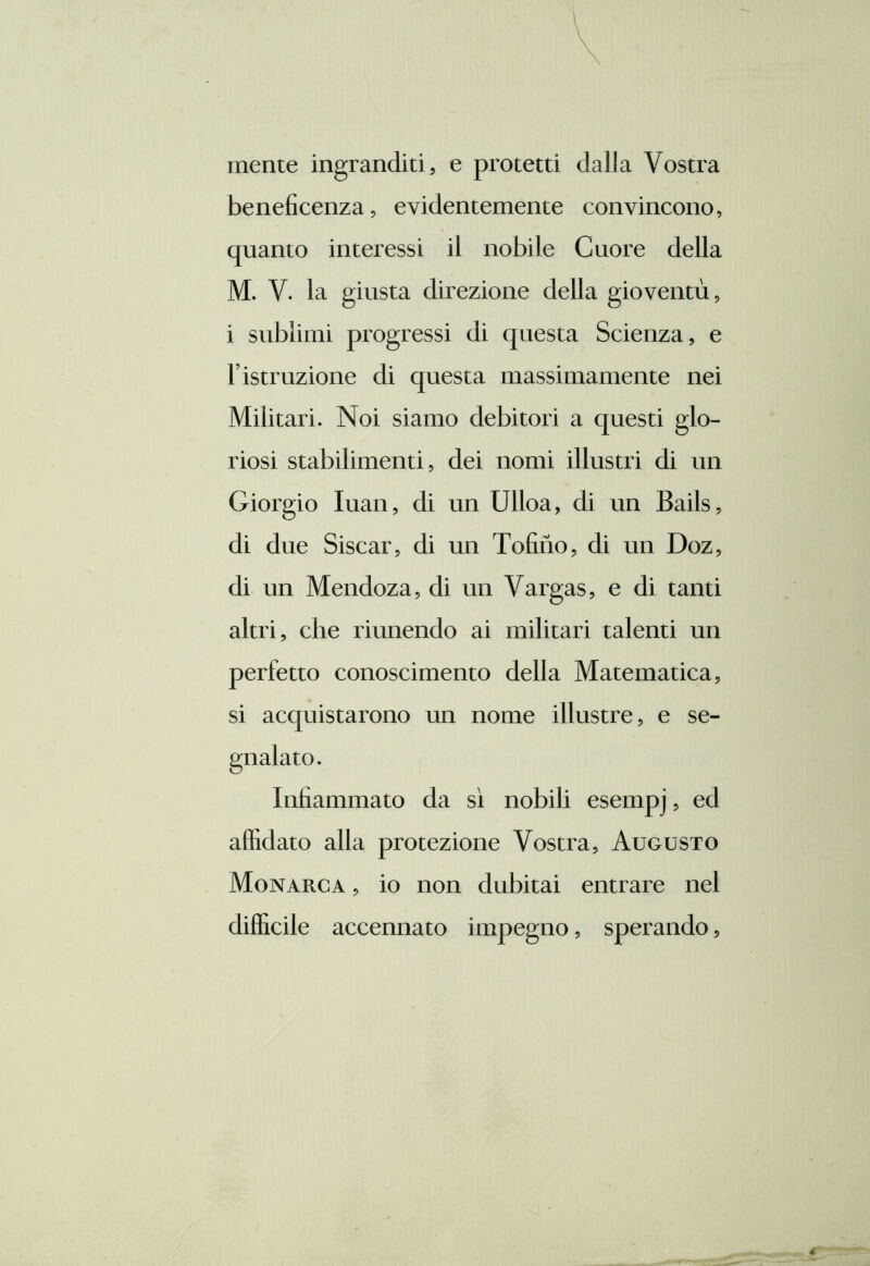 mente ingranditi, e protetti dalla Vostra beneficenza, evidentemente convincono, quanto interessi il nobile Cuore della M. V. la giusta direzione della gioventù, i sublimi progressi di questa Scienza, e l’istruzione di questa massimamente nei Militari. Noi siamo debitori a questi glo- riosi stabilimenti, dei nomi illustri di un Giorgio Iuan, di un Ulloa, di un Bails, di due Siscar, di un Tofiiio, di un Doz, di un Mendoza, di un Vargas, e di tanti altri, che riunendo ai militari talenti un perfetto conoscimento della Matematica, si acquistarono un nome illustre, e se- Infiammato da sì nobili esempj, ed affidato alla protezione Vostra, Augusto Monarca , io non dubitai entrare nel difficile accennato impegno, sperando,