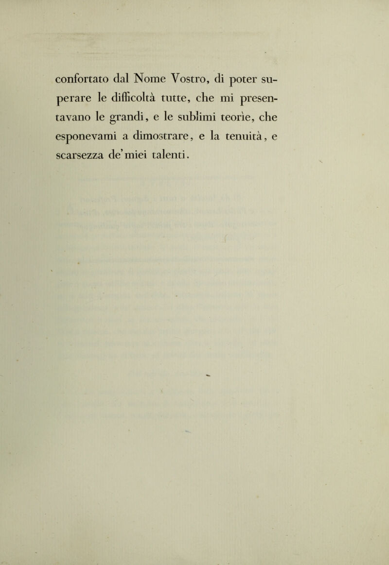 confortato dal Nome Vostro, di poter su- perare le difficoltà tutte, che mi presen- tavano le grandi, e le sublimi teorìe, che esponevami a dimostrare, e la tenuità, e scarsezza de’miei talenti.