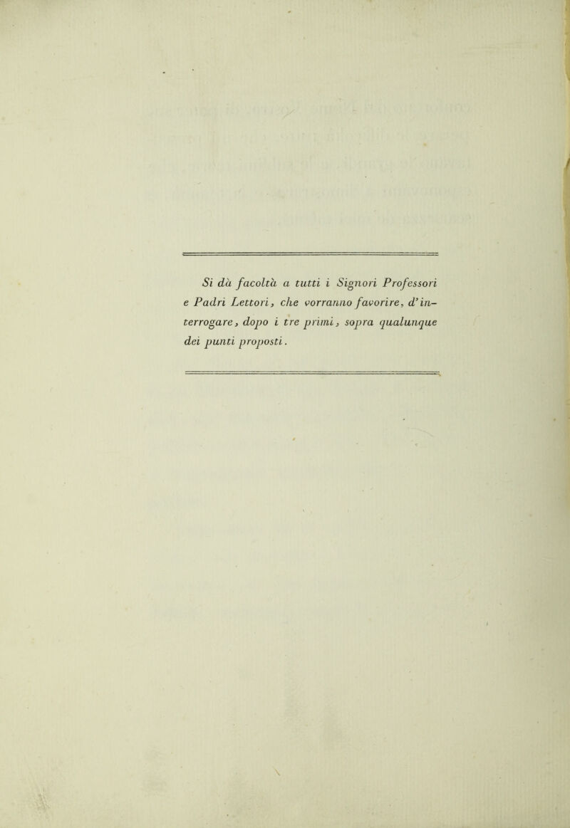 Si dà facoltà a tutti i Signori Professori e Padri Lettori, che vorranno favorire, d'in- terrogare, dopo i tre primi, sopra qualunque dei punti proposti.