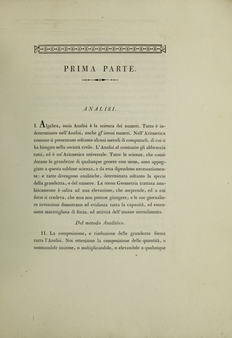 PRIMA PARTE. ANALISI. . I. Algebra, ossia Analisi è la scienza dei numeri. Tutto è in- determinato nell’Analisi, anche gl’istessi numeri. Nell’Aritmetica comune si presentano soltanto alcuni metodi di computarli, di cui si ha bisogno nella società civile. L’Analisi al contrario gli abbraccia tutti, ed è un’Aritmetica universale. Tutte le scienze, che consi- derano le grandezze di qualunque genere esse sieno, sono appog- giate a questa sublime scienza, e da essa dipendono necessariamen- te : e tutte divengono analitiche, determinata soltanto la specie della grandezza, o del numero. La stessa Geometria trattata ana- liticamente è salita ad una elevazione, che sorprende, ed a cui forse si credeva, che essa non potesse giungere ; e le sue giornalie- re invenzioni dimostrano ad evidenza tutta la capacità, ed esten- sione maravigliosa di forza, ed attività dell’umano intendimento. Del metodo Analitico. \ II. La composizione, e risoluzione delle grandezze forma tutta l’Analisi. Noi otteniamo la composizione delle quantità, o sommandole insieme, o moltiplicandole, o elevandole a qualunque