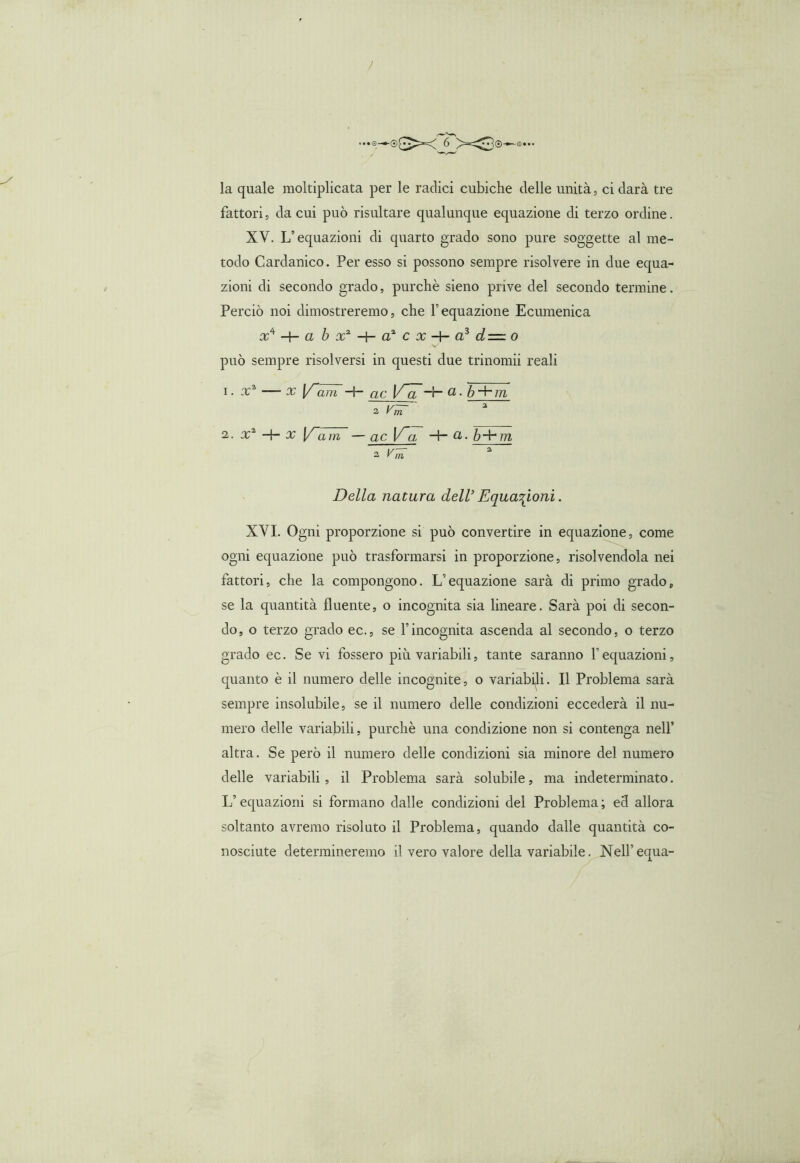 / ...0—1®£^< 6 X3®-e.- la quale moltiplicata per le radici cubiche delle unità, ci darà tre fattori, da cui può risultare qualunque equazione di terzo ordine. XV. Inequazioni di quarto grado sono pure soggette al me- todo Cardanico. Per esso si possono sempre risolvere in due equa- zioni di secondo grado, purché sieno prive del secondo termine. Perciò noi dimostreremo, che Pequazione Ecumenica x4 -b a b x2 -+- a2 c x -+- a? d— o può sempre risolversi in questi due trinomii reali i • x2 — x Y~ani -+- ac_ V~a ~r~ a ■ ò + m 2 Vm 2. x1 -+- x l/~am —gc V~a -+- cl. b~b m a Vm Della natura dell’ Equazioni. XVI. Ogni proporzione si può convertire in equazione, come ogni equazione può trasformarsi in proporzione, risolvendola nei fattori, che la compongono. L’equazione sarà di primo grado, se la quantità fluente, o incognita sia lineare. Sarà poi di secon- do, o terzo grado ec., se Vincognita ascenda al secondo, o terzo grado ec. Se vi fossero più variabili, tante saranno Vequazioni, quanto è il numero delle incognite, o variabili. Il Problema sarà sempre insolubile, se il numero delle condizioni eccederà il nu- mero delle variabili, purché una condizione non si contenga nell’ altra. Se però il numero delle condizioni sia minore del numero delle variabili, il Problema sarà solubile, ma indeterminato. Liquazioni si formano dalle condizioni del Problema; ed allora soltanto avremo risoluto il Problema, quando dalle quantità co- nosciute determineremo il vero valore della variabile. Nell’equa-