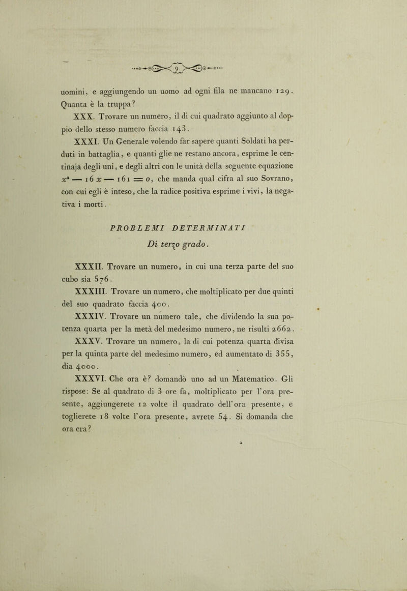 uomini, e aggiungendo un uomo ad ogni fila ne mancano 12,9. Quanta è la truppa? XXX. Trovare un numero, il di cui quadrato aggiunto al dop- pio dello stesso numero faccia i4-3. XXXI. Un Generale volendo far sapere quanti Soldati ha per- duti in battaglia, e quanti glie ne restano ancora, esprime le cen- tinaia degli uni, e degli altri con le unità della seguente equazione x* — 16 x — 161 = 0, che manda qual cifra al suo Sovrano, con cui egli è inteso, che la radice positiva esprime i vivi, la nega- tiva i morti. PROBLEMI DETERMINAI I Di ter^o grado. XXXII. Trovare un numero, in cui una terza parte del suo cubo sia 576. XXXIII. Trovare un numero, che moltiplicato per due quinti del suo quadrato faccia 4°°- XXXIV. Trovare un numero tale, che dividendo la sua po- tenza quarta per la metà del medesimo numero, ne risulti 2662. XXXV. Trovare un numero, la di cui potenza quarta divisa per la quinta parte del medesimo numero, ed aumentato di 355, dia 4000. XXXVI. Che ora è? domandò uno ad un Matematico. Gli rispose: Se al quadrato di 3 ore fa, moltiplicato per l’ora pre- sente , aggiungerete 12 volte il quadrato dell’ ora presente, e toglierete 18 volte l’ora presente, avrete 54. Si domanda che ora era ?