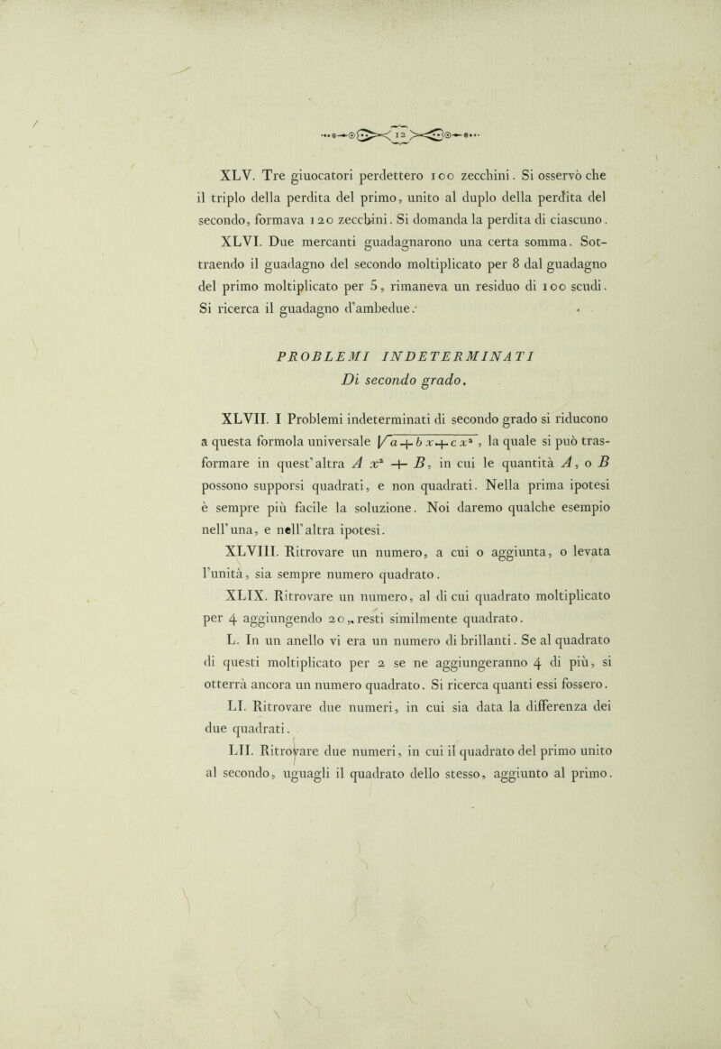 XLV. Tre giuocatori perdettero ioo zecchini. Si osservò che il triplo della perdita del primo, unito al duplo della perdita del secondo, formava i 20 zecchini. Si domanda la perdita di ciascuno. XLVI. Due mercanti guadagnarono una certa somma. Sot- traendo il guadagno del secondo moltiplicato per 8 dal guadagno del primo moltiplicato per 5, rimaneva un residuo di 100 scudi. Si ricerca il guadagno d’ambedue/ PROBLEMI INDETERMINATI Di secondo grado, XLVII. I Problemi indeterminati di secondo grado si riducono a questa formola universale [/a-j-ò 1+ci1 , la quale si può tras- formare in quest’’altra A x2 -+- B, in cui le quantità A, o B possono supporsi quadrati, e non quadrati. Nella prima ipotesi è sempre più facile la soluzione. Noi daremo qualche esempio nell’una, e nell’altra ipotesi. XLVIII. Ritrovare un numero, a cui o aggiunta, o levata l’unità, sia sempre numero quadrato. XLIX. Ritrovare un numero, al di cui quadrato moltiplicato per 4 aggiungendo 20,.resti similmente quadrato. L. In un anello vi era un numero di brillanti. Se al quadrato di questi moltiplicato per 2 se ne aggiungeranno 4 di più, si otterrà ancora un numero quadrato. Si ricerca quanti essi fossero. LI. Ritrovare due numeri, in cui sia data la differenza dei due quadrati. LII. Ritrovare due numeri, in cui il quadrato del primo unito al secondo, uguagli il quadrato dello stesso, aggiunto al primo.