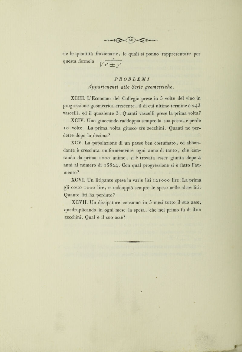 ®0Xv ao rie le quantità frazionarie, le quali si ponno rappresentare per questa formola . — — - 1 y r1 zt PROBLEMI Appartenenti alle Serie geometriche. XCIII. L’Economo del Collegio prese in 5 volte del vino in progressione geometrica crescente, il di cui ultimo termine è 2,4^ vascelli, ed il quoziente 3. Quanti vascelli prese la prima volta? XCIV. Uno giuocando raddoppia sempre la sua posta, e perde 1 o volte . La prima volta giuocò tre zecchini. Quanti ne per- dette dopo la decima? XCY. La popolazione di un paese ben costumato, ed abbon- dante è cresciuta uniformemente ogni anno di tanto , che con- tando da prima 1000 anime, si è trovata esser giunta dopo 4 anni al numero di 13824. Con qual progressione si è fatto l’au- mento? XCVI. Un litigante spese in varie liti 12 1000 lire. La prima gli costò 1000 lire, e raddoppiò sempre le spese nelle altre liti. Quante liti ha perduto? XCVII. Un dissipatore consumò in 5 mesi tutto il suo asse, quadruplicando in ogni mese la spesa, che nel primo fu di 3oo zecchini. Qual è il suo asse? \ t