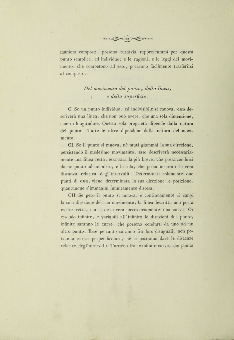 maniera composti, possono tuttavia rappresentarsi per questo punto semplice, ed individuo; e le ragioni, e le leggi del movi- mento, che competono ad esso, potranno facilmente trasferirsi al composto. Del movimento del puntos della linea, I e della superficie. C. Se un punto individuo, ed indivisibile si muova, esso de- scriverà una linea, che non può avere, che una sola dimensione, cioè in longitudine. Questa sola proprietà dipende dalla natura del punto . Tutte le altre dipendono dalla natura del movi- mento . CI. Se il punto si muova, nè muti giammai la sua direzione, persistendo il medesimo movimento, esso descriverà necessaria- mente una linea retta; essa sarà la più breve, che possa condursi da un punto ad un altro, e la sola, che possa misurare la vera distanza relativa degl’ intervalli . Determinati solamente due punti di essa, viene determinata la sua direzione, e posizione, quantunque s’immagini infinitamente distesa. CII. Se però il punto si muova, e continuamente si cangi la sola direzione del suo movimento, la linea descritta non potrà essere retta, ma si descriverà necessariamente una curva. Or essendo infinite, e variabili all’infinito le direzioni del punto, infinite saranno le curve, che possono condursi da uno ad un altro punto. Esse pertanto saranno fra loro disuguali, non po- tranno essere perpendicolari, nè ci potranno dare le distanze relative degl’intervalli. Tuttavia fra le infinite curve, che ponno