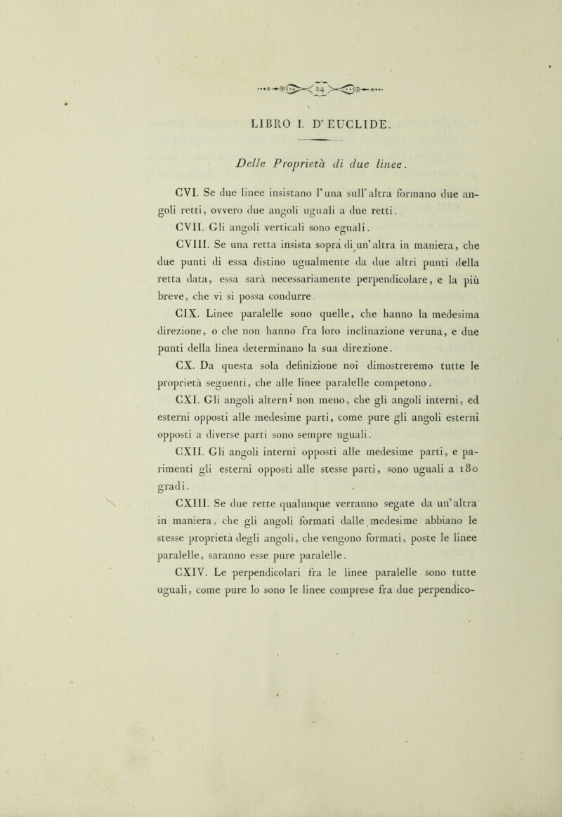 ...0 — ©(^*<>4 >-^3©^a... LIBRO I. D’ EUCLIDE. Delle Proprietà di due linee. CVI. Se due linee insistano l’una siili’altra formano due an- goli retti, ovvero due angoli uguali a due retti. CVII. Gli angoli verticali sono eguali. o o CVIII. Se una retta insista sopra di un’altra in maniera, che due punti di essa distino ugualmente da due altri punti della retta data, essa sarà necessariamente perpendicolare, e la più breve, che vi si possa condurre CIX. Linee paralelle sono quelle, che hanno la medesima direzione, o che non hanno fra loro inclinazione veruna, e due punti della linea determinano la sua direzione. CX. Da questa sola definizione noi dimostreremo tutte le proprietà seguenti, che alle linee paralelle competono. CXI. Gli angoli altern1 non meno, che gli angoli interni, ed esterni opposti alle medesime parti, come pure gli angoli esterni opposti a diverse parti sono sempre uguali. CXII. Gli angoli interni opposti alle medesime parti, e pa- rimenti gli esterni opposti alle stesse parti, sono uguali a 180 gradi. CXIII. Se due rette qualunque verranno segate da un’altra in maniera, che gli angoli formati dalle medesime abbiano le stesse proprietà degli angoli, che vengono formati, poste le linee paralelle, saranno esse pure paralelle. CXIV. Le perpendicolari fra le linee paralelle sono tutte uguali, come pure lo sono le linee comprese fra due perpendico-