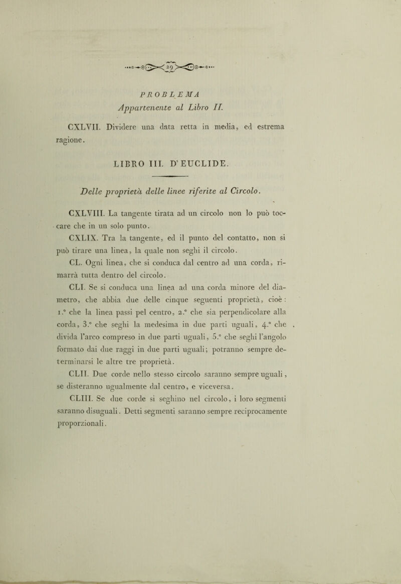 PROBLEMA Appartenente al Libro IL CXLYII. Dividere una data retta in media, ed estrema ragione. LIBRO III. D’EUCLIDE. Delle proprietà delle linee riferite al Circolo. CXLVIII. La tangente tirata ad un circolo non lo può toc- care che in un solo punto. CXLIX. Tra la tangente, ed il punto del contatto, non si può tirare una linea, la oprale non seghi il circolo. CL. Ogni linea, che si conduca dal centro ad una corda, ri- \ marrà tutta dentro del circolo. CLI. Se si conduca una linea ad una corda minore del dia- metro, che abbia due delle cinque seguenti proprietà, cioè : i.° che la linea passi pel centro, i.° che sia perpendicolare alla corda, 3.° che seghi la medesima in due parti uguali, 4-° c^ie divida l’arco compreso in due parti uguali, 5.° che seghi l’angolo formato dai due raggi in due parti uguali; potranno sempre de- terminarsi le altre tre proprietà. CLII. Due corde nello stesso circolo saranno sempre uguali, se desteranno ugualmente dal centro, e viceversa. CLIII. Se due corde si seghino nel circolo, i loro segmenti o o saranno disuguali. Detti segmenti saranno sempre reciprocamente proporzionali.