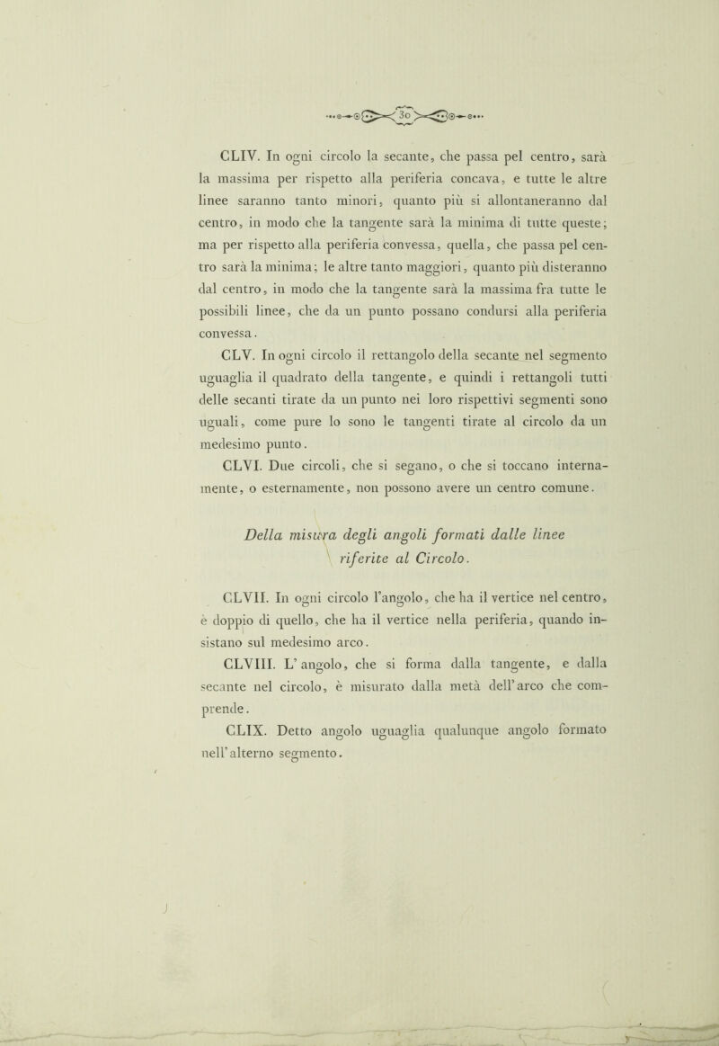 CLIV. In ogni circolo la secante, die passa pel centro, sarà la massima per rispetto alla periferia concava, e tutte le altre linee saranno tanto minori, cpianto più si allontaneranno dal centro, in modo che la tangente sarà la minima di tutte queste; ma per rispetto alla periferia convessa, quella, che passa pel cen- tro sarà la minima ; le altre tanto maggiori, quanto più disteranno dal centro, in modo che la tangente sarà la massima fra tutte le possibili linee, che da un punto possano condursi alla periferia convessa. CLV. In ogni circolo il rettangolo della secante nel segmento uguaglia il quadrato della tangente, e quindi i rettangoli tutti delle secanti tirate da un punto nei loro rispettivi segmenti sono uguali, come pure lo sono le tangenti tirate al circolo da un medesimo punto. CLVI. Due circoli, che si segano, o che si toccano interna- mente, o esternamente, non possono avere un centro comune. Della misura degli angoli formati dalle linee riferite al Circolo. CLVII. In ogni circolo l’angolo, che ha il vertice nel centro, e doppio di quello, che ha il vertice nella periferia, quando in- sistano sul medesimo arco. CLYIII. L’angolo, che si forma dalla tangente, e dalla secante nel circolo, è misurato dalla metà dell’arco che com- CLIX. Detto angolo uguaglia qualunque angolo formato nell’alterno segmento.