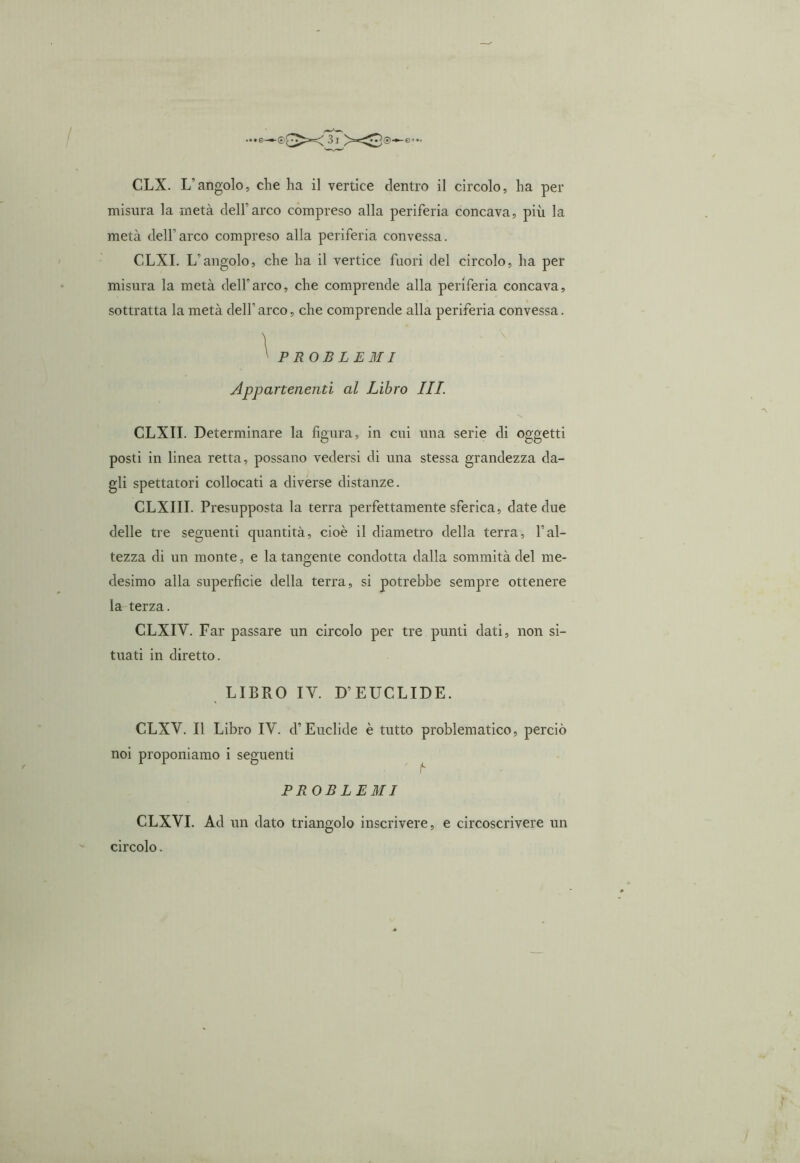 ...e—©^>-<^><^0—e?.. CLX. L'angolo, che ha il vertice dentro il circolo, ha per misura la metà dell'arco compreso alla periferia concava, più la metà dell’arco compreso alla periferia convessa. CLXI. L’angolo, che ha il vertice fuori del circolo, ha per misura la metà dell’arco, che comprende alla periferia concava, sottratta la metà dell'arco, che comprende alla periferia convessa. ^ PROBLEMI Appartenenti al Libro III. CLXII. Determinare la figura, in cui una serie di oggetti posti in linea retta, possano vedersi di una stessa grandezza da- gli spettatori collocati a diverse distanze. CLXIII. Presupposta la terra perfettamente sferica, date due delle tre seguenti quantità, cioè il diametro della terra, l’al- tezza di un monte, e la tangente condotta dalla sommità del me- desimo alla superficie della terra, si potrebbe sempre ottenere la terza. CLXIY. Far passare un circolo per tre punti dati, non si- tuati in diretto. LIBRO IY. D’EUCLIDE. CLXY. Il Libro IV. d’Euclide è tutto noi proponiamo i seguenti problematico, perciò PROBLEMI CLXVI. Ad un dato triangolo inscrivere, e circoscrivere un circolo.