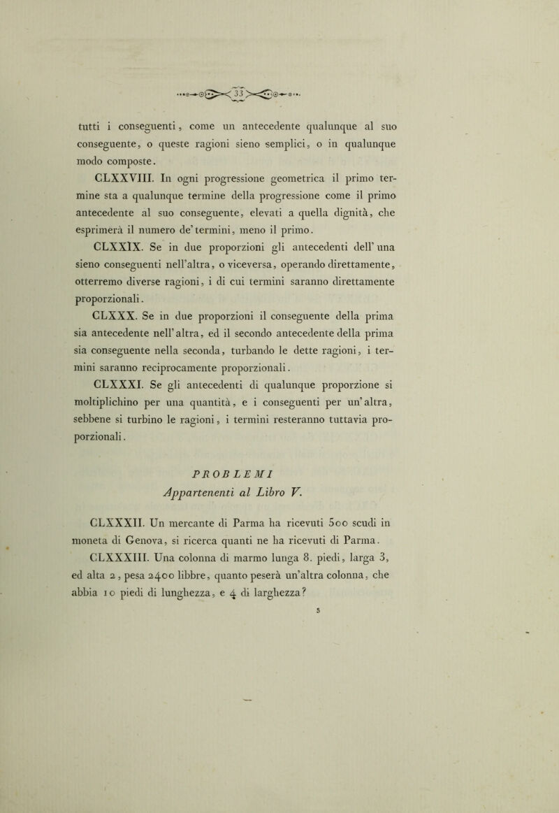 conseguente, o queste ragioni sieno semplici, o in qualunque modo composte. CLXXVIII. In ogni progressione geometrica il primo ter- mine sta a qualunque termine della progressione come il primo antecedente al suo conseguente, elevati a quella dignità, che esprimerà il numero de’termini, meno il primo. CLXXIX. Se in due proporzioni gli antecedenti dell’ una sieno conseguenti nell’altra, o viceversa, operando direttamente, otterremo diverse ragioni, i di cui termini saranno direttamente proporzionali. CLXXX. Se in due proporzioni il conseguente della prima sia antecedente nell’altra, ed il secondo antecedente della prima sia conseguente nella seconda, turbando le dette ragioni, i ter- mini saranno reciprocamente proporzionali. CLXXXI. Se gli antecedenti di qualunque proporzione si moltiplichino per una quantità, e i conseguenti per un’altra, sebbene si turbino le ragioni, i termini resteranno tuttavia pro- porzionali . PROBLEMI Appartenenti al Libro V. CLXXXII. Un mercante di Parma ha ricevuti 5oo scudi in moneta di Genova, si ricerca quanti ne ha ricevuti di Parma. CLXXXIII. Una colonna di marmo lunga 8. piedi, larga 3, ed alta i, pesa 2400 libbre, quanto peserà un’altra colonna, che abbia io piedi di lunghezza, e 4 eli larghezza ?