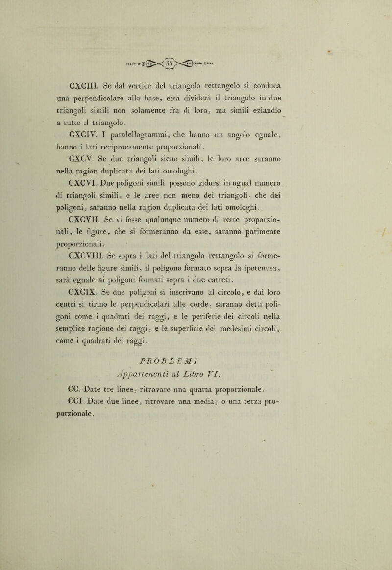 CXCIII. Se dal vertice del triangolo rettangolo si conduca una perpendicolare alla base, essa dividerà il triangolo in due triangoli simili non solamente fra di loro, ma simili eziandio a tutto il triangolo. CXCIV. I paralellogrammi, che hanno un angolo eguale, hanno i lati reciprocamente proporzionali. CXCV. Se due triangoli sieno simili, le loro aree saranno nella ragion duplicata dei lati omologhi. CXCVI. Due poligoni simili possono ridursi in ua:ual numero di triangoli simili, e le aree non meno dei triangoli, che dei poligoni, saranno nella ragion duplicata dei lati omologhi. CXCVII. Se vi fosse qualunque numero di rette proporzio- nali, le figure, che si formeranno da esse, saranno parimente proporzionali. CXCVIII. Se sopra i lati del triangolo rettangolo si forme- ranno delle figure simili, il poligono formato sopra la ipotenusa, sarà eguale ai poligoni formati sopra i due catteti. CXCIX. Se due poligoni si inscrivano al circolo, e dai loro centri si tirino le perpendicolari alle corde, saranno detti poli- goni come i quadrati dei raggi, e le periferie dei circoli nella semplice ragione dei raggi, e le superficie dei medesimi circoli, come i quadrati dei raggi. PROB L E MI Appartenenti al Libro VI. CC. Date tre linee, ritrovare una quarta proporzionale. CCI. Date due linee, ritrovare una media, o una terza pro- porzionale .