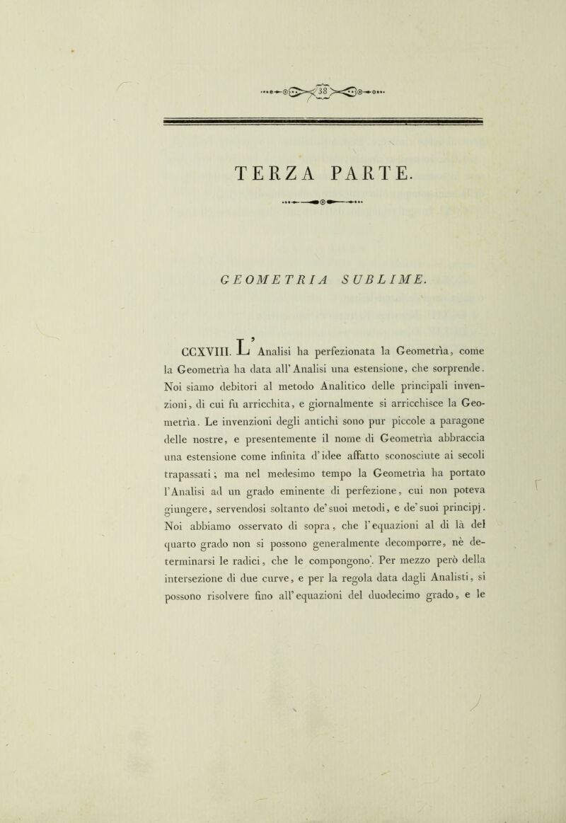 X TERZA PARTE. GEOM E TRI A S UB LIME. CCXVIII. -Li Analisi ha perfezionata la Geometria, come la Geometrìa ha data all’Analisi una estensione, che sorprende. Noi siamo debitori al metodo Analitico delle principali inven- zioni, di cui fu arricchita, e giornalmente si arricchisce la Geo- metrìa. Le invenzioni degli antichi sono pur piccole a paragone delle nostre, e presentemente il nome di Geometrìa abbraccia una estensione come infinita d’idee affatto sconosciute ai secoli trapassati ; ma nel medesimo tempo la Geometrìa ha portato l’Analisi ad un grado eminente di perfezione, cui non poteva giungere, servendosi soltanto de’suoi metodi, e de’suoi principi. Noi abbiamo osservato di sopra, che l’equazioni al di là del quarto grado non si possono generalmente decomporre, nè de- terminarsi le radici, che le compongono’. Per mezzo però della intersezione di due curve, e per la regola data dagli Analisti, si possono risolvere fino all’equazioni del duodecimo grado, e le