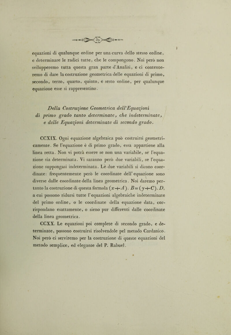 equazioni eli qualunque ordine per una curva dello stesso ordine, e determinare le radici tutte, che le compongono. Noi però non svilupperemo tutta questa gran parte cTAnalisi, e ci contente- remo di dare la costruzione geometrica delle equazioni di primo, secondo, terzo, quarto, quinto, e sesto ordine, per qualunque equazione esse si rappresentino. Della Costruzione Geometrica deir Equazioni di primo grado tanto determinate, che indeterminate, e delle Equazioni determinate di secondo grado. CCXIX. Ogni equazione algebraica può costruirsi geometri- camente. Se l’equazione è di primo grado, essa appartiene alla linea retta. Non vi potrà essere se non una variabile, se' l’equa- zione sia determinata. Vi saranno però due variabili, se l’equa- zione suppongasi indeterminata. Le due variabili si dicono coor- dinate : frequentemente però le coordinate dell’ equazione sono diverse dalle coordinate della linea geometrica. Noi daremo per- tanto la costruzione di questa formola ). B= ( J-hC). D, a cui possono ridursi tutte l’equazioni algebraiche indeterminate del primo ordine, o le coordinate della equazione data, cor- rispondano esattamente, o sieno pur differenti dalle coordinate della linea geometrica. CCXX. Le equazioni poi complete di secondo grado, e de- terminate, possono costruirsi risolvendole pel metodo Cardanico. Noi però ci serviremo per la costruzione di queste equazioni del metodo semplice, ed elegante del P. Rabuel. / .