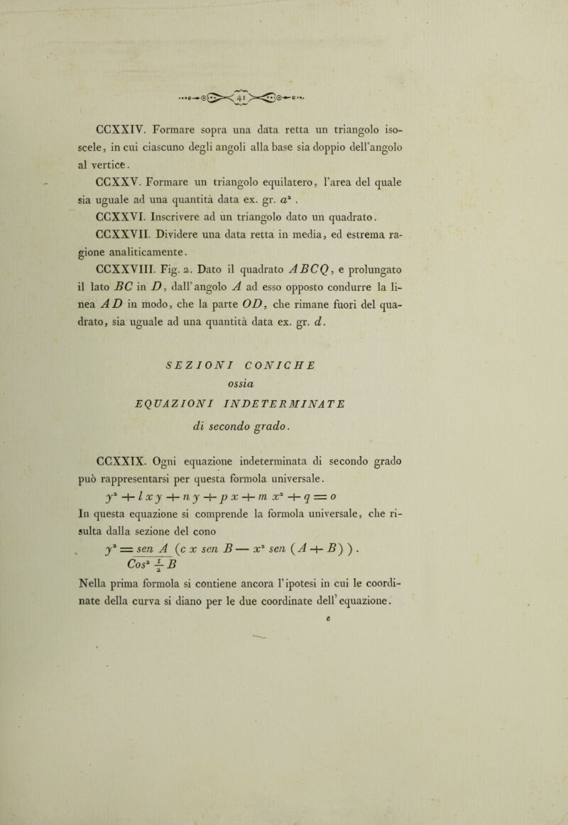 scele, in cui ciascuno degli angoli alla base sia doppio dell’angolo al vertice. CCXXY. Formare un triangolo equilatero, l’area del quale sia uguale ad una quantità data ex. gr. a2 . CCXXYI. Inscrivere ad un triangolo dato un quadrato. CCXXYII. Dividere una data retta in media, ed estrema ra- gione analiticamente. CCXXYIII. Fig. 2. Dato il quadrato ABCQ, e prolungato il lato BC in D, dall’angolo A ad esso opposto condurre la li- nea AD in modo, che la parte OD, che rimane fuori del qua- drato, sia uguale ad una quantità data ex. gr. d. SEZIONI CONICHE ossia EQUAZIONI INDETERMINATE di secondo grado. CCXXIX. Ogni equazione indeterminata di secondo grado può rappresentarsi per questa forinola universale. y*-\-lxy-{-ny-\- p x m x* q — o In questa equazione si comprende la forinola universale, che ri- sulta dalla sezione del cono ya = sen A (c x sen B — x* sen {A -+- B') ) . Cos2 ■— B Nella prima formola si contiene ancora l’ipotesi in cui le coordi- nate della curva si diano per le due coordinate dell’ equazione. 0