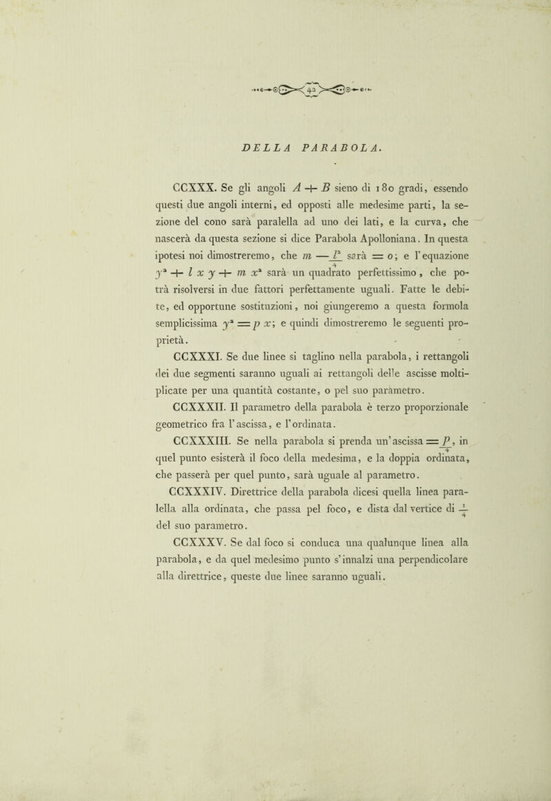 DELLA PARABOLA. CCXXX. Se gli angoli A -+- B sieno di 180 gradi, essendo questi due angoli interni, ed opposti alle medesime parti, la se- zione del cono sarà paralella ad uno dei lati, e la curva, che nascerà da questa sezione si dice Parabola Apolloniana. In questa ipotesi noi dimostreremo, che m —_T_ sarà = 0 ; e l’equazione 4 ja l x y -+- m x* sarà un quadrato perfettissimo , che po- trà risolversi in due fattori perfettamente uguali. Fatte le debi- te, ed opportune sostituzioni, noi giungeremo a questa forinola semplicissima y3, = p x; e quindi dimostreremo le seguenti pro- prietà . CCXXXI. Se due linee si taglino nella parabola, i rettangoli dei due segmenti saranno uguali ai rettangoli defe ascisse molti- plicate per una quantità costante, o pel suo paràmetro. CCXXXII. Il parametro della parabola è terzo proporzionale geometrico fra l’ascissa, e f ordinata. CCXXXIII. Se nella parabola si prenda un’ ascissa = P, in 4 quel punto esisterà il foco della medesima, e la doppia ordinata, che passerà per quel punto, sarà uguale al parametro. CCXXXIV. Direttrice della parabola dicesi quella linea para- iella alla ordinata, che passa pel foco, e dista dal vertice di -L del suo parametro. CCXXXV. Se dal foco si conduca una qualunque linea alla parabola, e da quel medesimo punto s’innalzi una perpendicolare alla direttrice, queste due linee saranno uguali.