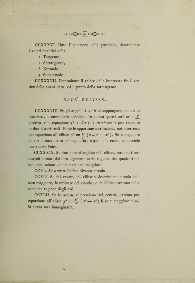 e — © «• •• CCXXXVI. Data l’equazione della parabola, determinare i valori analitici della 1. Tangente, 2. Sottangente, 3. Normale, 4. Sunnormale. CCXXXVII. Determinare il valore della intercetta fra il ver- tice della curva data, ed il punto della sottangente. DELL ELLISSE. CCXXXVIII. Se gli angoli A -4- B si suppongano minori di due retti, la curva sarà un’ellisse. In questa ipotesi sarà m —V_ 4 positivo, e la equazione non si può risolvere in due fattori reali. Fatte le opportune sostituzioni, noi otterremo per equazione all’ ellisse y2 =_&ì (2 a x — x2). Sex maggiore a di 2 a la curva sarà immaginaria, e quindi la curva comprende uno spazio finito. CCXXXIX. Se due linee si seghino nell’ellisse, saranno i ret- tangoli formati dai loro segmenti nella ragione dei quadrati del semi-asse minore, e del semi-asse maggiore. CCXL. Se b = a l’ellisse diventa circolo. CCXLI. Se dal centro dell’ellisse si descriva un circolo coll' asse maggiore, le ordinate del circolo, e dell’ellisse saranno nella semplice ragione degli assi. CCXLII. Se le ascisse si prendano dal centro, avremo per 7 a equazione all’ elisse y2 = (a2 — x2) E se x maggiore di a, la curva sarà immaginaria.