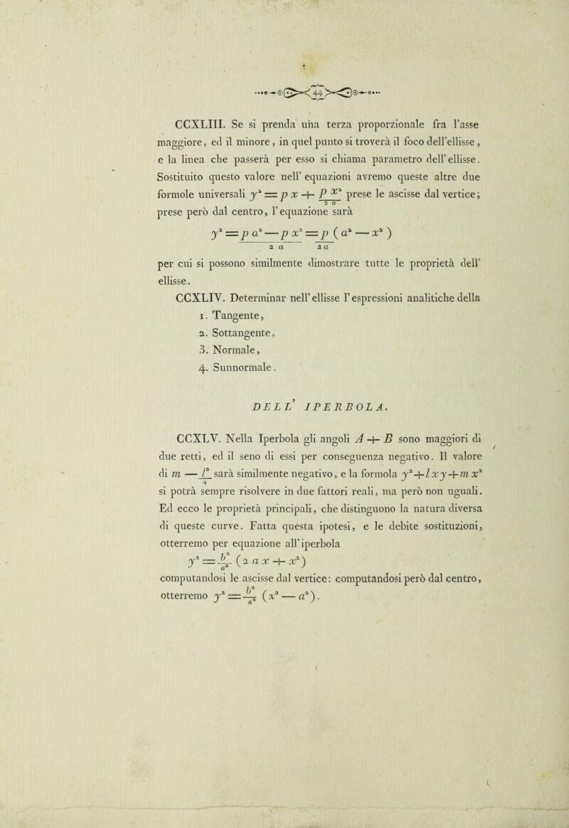CCXLIII. Se si prenda una terza proporzionale fra l’asse maggiore, ed il minore, in quel punto si troverà il foco dell’ellisse, e la linea che passerà per esso si chiama parametro dell’ellisse. Sostituito questo valore nell’ equazioni avremo queste altre due forinole universali + prese le ascisse dal vertice ; 2 a prese però dal centro, Vequazione sarà y% =p a? — p x1 — p ( a% — x* ) z a za per cui si possono similmente dimostrare tutte le proprietà dell’ ellisse. CCXLIY. Determinar nell’ellisse F espressioni analitiche della i. Tangente, a. Sottangente, 3. Normale, 4. Sunnormale. DELL IPERBOLA. CCXLY. Nella Iperbola gli angoli A -+- B sono maggiori di due retti, ed il seno di essi per conseguenza negativo. Il valore di m — F sarà similmente negativo, e la forinola y^-A-lxy + mx* 4 si potrà sempre risolvere in due fattori reali, ma però non uguali. Ed ecco le proprietà principali, che distinguono la natura diversa di queste curve. Fatta questa ipotesi, e le debite sostituzioni, otterremo per equazione alf iperbola y1 ~ (2 a x + x4) computandosi le ascisse dal vertice: computandosi però dal centro, otterremo y* = ~ ( x* — aa ). / I