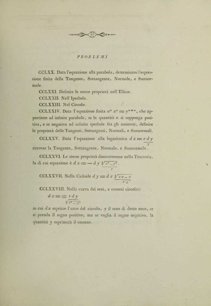 CCLXX. Data l’equazione alla parabola, determinare l’espres- sione finita della Tangente, Sottangente, Normale, e Sunnor- male. CCLXXI. Definire le stesse proprietà nell’Ellisse. CCLXXII. Nell’ Iperbola. CCLXXIII. Nel Circolo. CCLXXIV. Data l’equazione finita am xn = yTO+'1, che ap- partiene ad infinite parabole, se la cpiantità n si supponga posi- tiva, e se negativa ad infinite iperbole fra gli assintoti, definire le proprietà delle Tangenti. Sottangenti, Normali, e Sunnormali. CCLXXV. Data F equazione alla logaritmica d x — c dy y ritrovarla Tangente, Sottangente, Normale, e Sunnormale. CCLXXYI, Le stesse proprietà dimostreremo nella Tractoria, la di cui equazione è d x = — dy \/«.a_ja . y CCLXXYII. Nella Cicloide dy = dx V~7aZlc vir CCLXXYIII. Nella curva dei seni, e cosseni circolari d x — zìz r dy VPLTy in cui dx esprime l’arco del circolo, y il seno di detto arco, se si prenda il segno positivo; ma se vaglia il segno negativo, la quantità y esprimerà il cosseno.