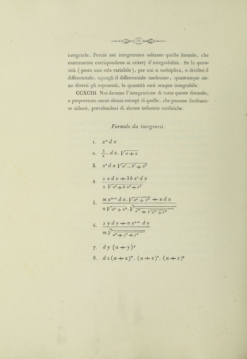 ■••e-®gX56 X3®-^o... integrarle. Perciò noi integreremo soltanto quelle formole, che esattamente corrispondono ai criterj d’integrabilità. Se la quan- tità (posta una sola variabile ), per cui si moltiplica, o dividesi il differenziale, uguagli il differenziale medesimo , quantunque sie- no diversi gli esponenti, la quantità sarà sempre integrabile. CCXCIIL Noi daremo Fintegrazione di tutte queste Formole, e proporremo ancor alcuni esempj eli quelle, che possono facilmen- te ridursi, prevalendoci di alcune industrie analitiche. Formole da integrarsi. 1. xm d x 2. —. dz. Ifà+z 2 1 3. X1 d X [Fa' — b* x3 4- zxdx-hSbx^dx 2 (/a1 _j_ b x3 q- a,a 5. 6. m xm~' d x. [Fa1 4- x2 H- x d x n l/~ax + x%. V\ ! x -+- Va2 -j-.x’ 2 y dy -\-n yn_I d y no 7- dJ {a-^y)p 8. cJz(a + z)“. (a + z)*. (a -f- z)f