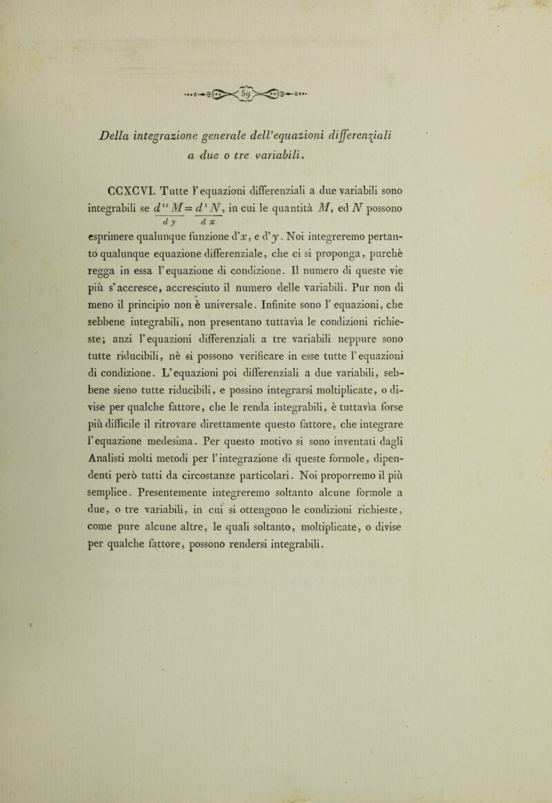 Della integrazione generale dell’equazioni differenziali a due 0 tre variabili. CCXCVI. Tutte F equazioni differenziali a due variabili sono integrabili se d11 M~ d1 N, in cui le quantità M, ed N possono d y d x esprimere qualunque funzione cVx, e d’j. Noi integreremo pertan- to qualunque equazione differenziale, che ci si proponga, purché regga in essa Fequazione di condizione. Il numero di queste vie più s’accresce, accresciuto il numero delle variabili. Pur non di » meno il principio non è universale. Infinite sono 1’ equazioni, che sebbene integrabili, non presentano tuttavìa le condizioni richie- ste; anzi F equazioni differenziali a tre variabili neppure sono tutte riducibili, nè si possono verificare in esse tutte Fequazioni di condizione. L’equazioni poi differenziali a due variabili, seb- bene sieno tutte riducibili, e possino integrarsi moltiplicate, o di- vise per qualche fattore, che le renda integrabili, è tuttavìa forse più difficile il ritrovare direttamente questo fattore, che integrare l’equazione medesima. Per questo motivo si sono inventati dagli Analisti molti metodi per l’integrazione di queste forinole, dipen- denti però tutti da circostanze particolari. Noi proporremo il più semplice. Presentemente integreremo soltanto alcune forinole a due, o tre variabili, in cui si ottengono le condizioni richieste, come pure alcune altre, le quali soltanto, moltiplicate, o divise per qualche fattore, possono rendersi integrabili.