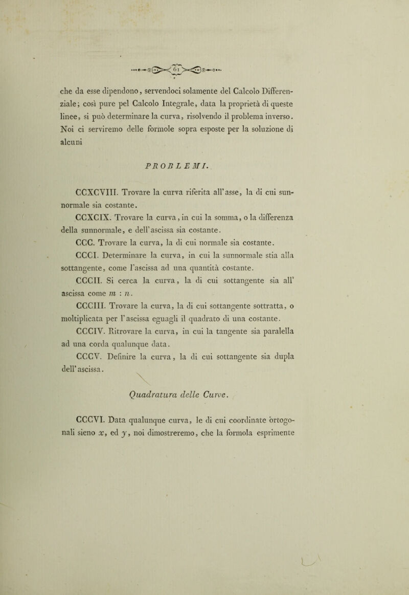 che da esse dipendono, servendoci solamente del Calcolo Differen- ziale; così pure pel Calcolo Integrale, data la proprietà di queste linee, si può determinare la curva, risolvendo il problema inverso. Noi ci serviremo delle forinole sopra esposte per la soluzione di alcuni PROB L EMI. CCXCVIII. Trovare la curva riferita all’asse, la di cui sun- normale sia costante. CCXCIX. Trovare la curva, in cui la somma, o la differenza della sunnormale, e dell’ascissa sia costante. CCC. Trovare la curva, la di cui normale sia costante. CCCI. Determinare la curva, in cui la sunnormale stia alla sottangente, come l’ascissa ad una quantità costante. CCCII. Si cerca la curva, la di cui sottangente sia all’ ascissa come min. CCCIII. Trovare la curva, la di cui sottangente sottratta, o moltiplicata per l’ascissa eguagli il quadrato di una costante. CCCIY. Ritrovare la curva, in cui la tangente sia paralella ad una corda qualunque data. CCGV. Definire la curva, la di cui sottangente sia dupla dell’ ascissa. Quadratura delle Curve. CCC VI. Data qualunque curva, le di cui coordinate ortogo- nali sieno x, ed y, noi dimostreremo, che la formola esprimente