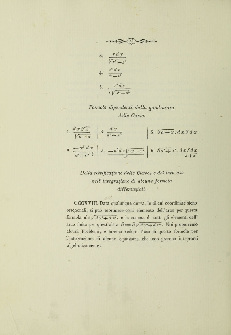 3. rc,y V r2, — j a . r* d t tf' r3 + «3 5 r% d s s (/ i3 — a* Forinole dipendenti dalla quadratura delle Curve. d x a3 -]- x3 x3 d x x3 + a3 4. —ftSG?:r (/V—x3 5. Sa-\-x.dxSdx 6. Sa^-t-x* .dxSdx a-\~ x Della rettificazione delle Curve, e del loro uso nell’ integrazione di alcune forinole differenziali. CCCXVIII. Data qualunque curva,le eli cui coordinate sieno ortogonali, si può esprimere ogni elemento dell’arco per questa forinola d s \f d dx3, e la somma di tutti gli elementi dell’ arco finito per quest’altra S = S f i ja + d x3 ■ Noi proporremo alcuni Problemi, e faremo vedere l’uso di queste forinole per l’integrazione di alcune equazioni, che non possono integrarsi algebraicamente.