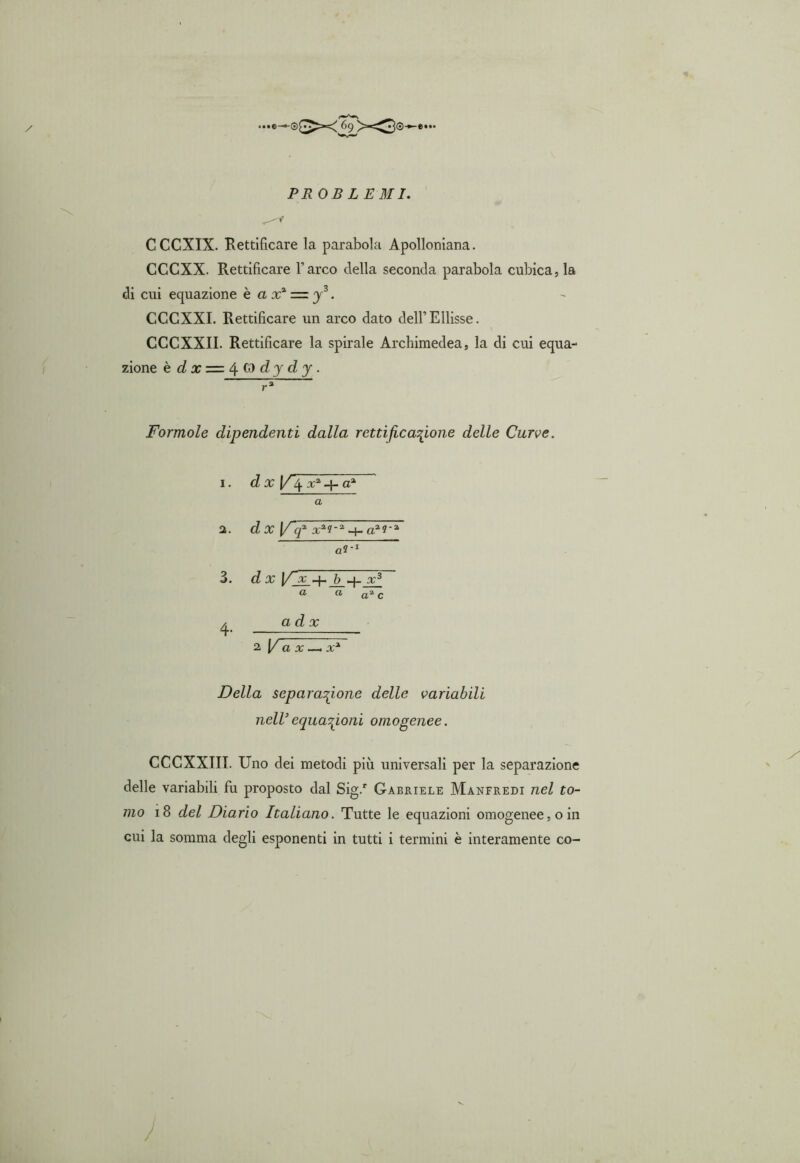 PR OB LE MI. CCCXIX. Rettificare la parabola Apolloniana. CCCXX. Rettificare l’arco della seconda parabola cubica, la di cui equazione è a x2 = y3. CCCXXI. Rettificare un arco dato dell’Ellisse. CCCXXII. Rettificare la spirale Archimedea, la di cui equa- zione è dx = ^.(i)dydy. Formale dipendenti dalla rettificazione delle Curve. 1. d x [/'4 + aa a 2. dx [/“f xa?-a aa?-a Fr1 3. dx V~x 4- b q- x3 a a a2, c ^ ad x 2 [/flj: —. x*~ Della separazione delle variabili nell’equazioni omogenee. CCCXXIII. Uno dei metodi più universali per la separazione delle variabili fu proposto dal Sig.r Gabriele Manfredi nel to- mo 18 del Diario Italiano. Tutte le equazioni omogenee, o in cui la somma degli esponenti in tutti i termini è interamente co-