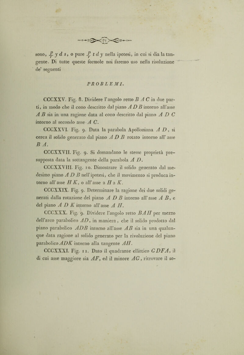 ••• 0,“ sono, £. y d s, o pure A t dy nella ipotesi, in cui si clia la tan- gente. Di tutte queste forinole noi faremo uso nella risoluzione de’ seguenti PROBLEMI. CCGXXV. Fig. 8. Dividere Y angolo retto B A C in due par- ti, in modo che il cono descritto dal piano A D B intorno all'asse A B sia in una ragione data al cono descritto dal piano A D C intorno al secondo asse A C. CCCXXYI. Fig. 9. Data la parabola Apolloniana AD, si cerca il solido generato dal piano A D B rotato intorno all’ asse B A. CCCXXVII. Fig. 9. Si domandano le stesse proprietà pre- supposta data la sottangente della parabola A D. CCCXXVIII. Fig. io. Dimostrare il solido generato dal me- desimo piano A D B nell’ipotesi, che il movimento si produca in- torno all’asse HK, o all’asse 2 H 2 K. CCCXXIX. Fig. 9. Determinare la ragione dei due solidi ge- nerati dalla rotazione del piano A D B intorno all’asse A B, e del piano A D K intorno all’asse A H. CCCXXX. Fig. 9. Dividere l’angolo retto BAH per mezzo dell’arco parabolico AD, in maniera, che il solido prodotto dal piano parabolico ADB intorno all’asse AB sia in una qualun- que data ragione al solido generato per la rivoluzione del piano parabolico ADK intorno alla tangente AH. CCCXXXI. Fig. 11. Dato il quadrante ellittico GDFA, il di cui asse maggiore sia AF, ed il minore AG, ritrovare il so-