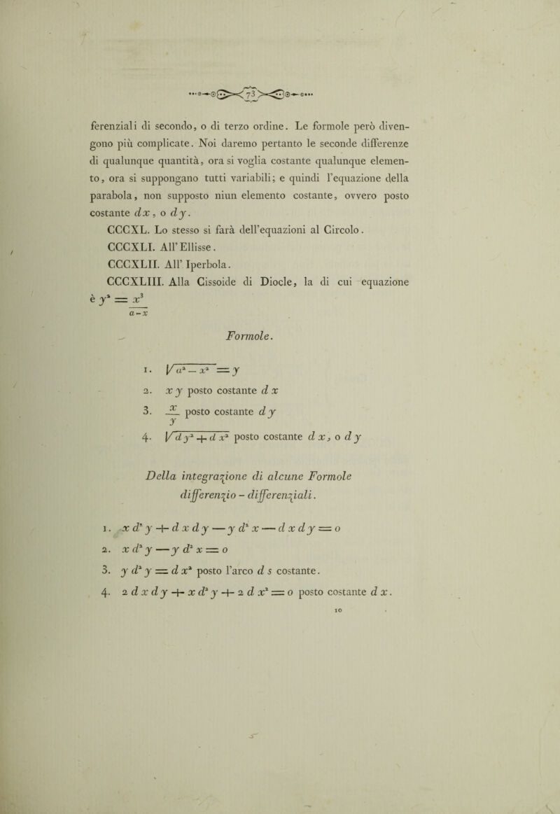 ferenziali di secondo, o di terzo ordine. Le foratole però diven- gono più complicate. Noi daremo pertanto le seconde differenze di qualunque quantità, ora si voglia costante qualunque elemen- to, ora si suppongano tutti variabili; e quindi l’equazione della parabola, non supposto niun elemento costante, ovvero posto costante dx , o d y. CCCXL. Lo stesso si farà dell’equazioni al Circolo. CCCXLI. All’Ellisse. CCCXLII. All’ Iperbola. CCCXLIII. Alla Cissoide di Diocle, la di cui equazione è ya = x3 a-x Forinole. 1. 1/a* —x1 2 3 4 = y 2. xy posto costante dx 3. JL posto costante dy 4- V d j2 4- d x2 posto costante d x ? o d y Della integrazione di alcune Forinole differenzio - differenziali. 1. x d2y -\- d x dy — y d% x — d x d y = o 2. x d2 y—y d2 x — o 3. y d2 y = d x2 posto l’arco d s costante.